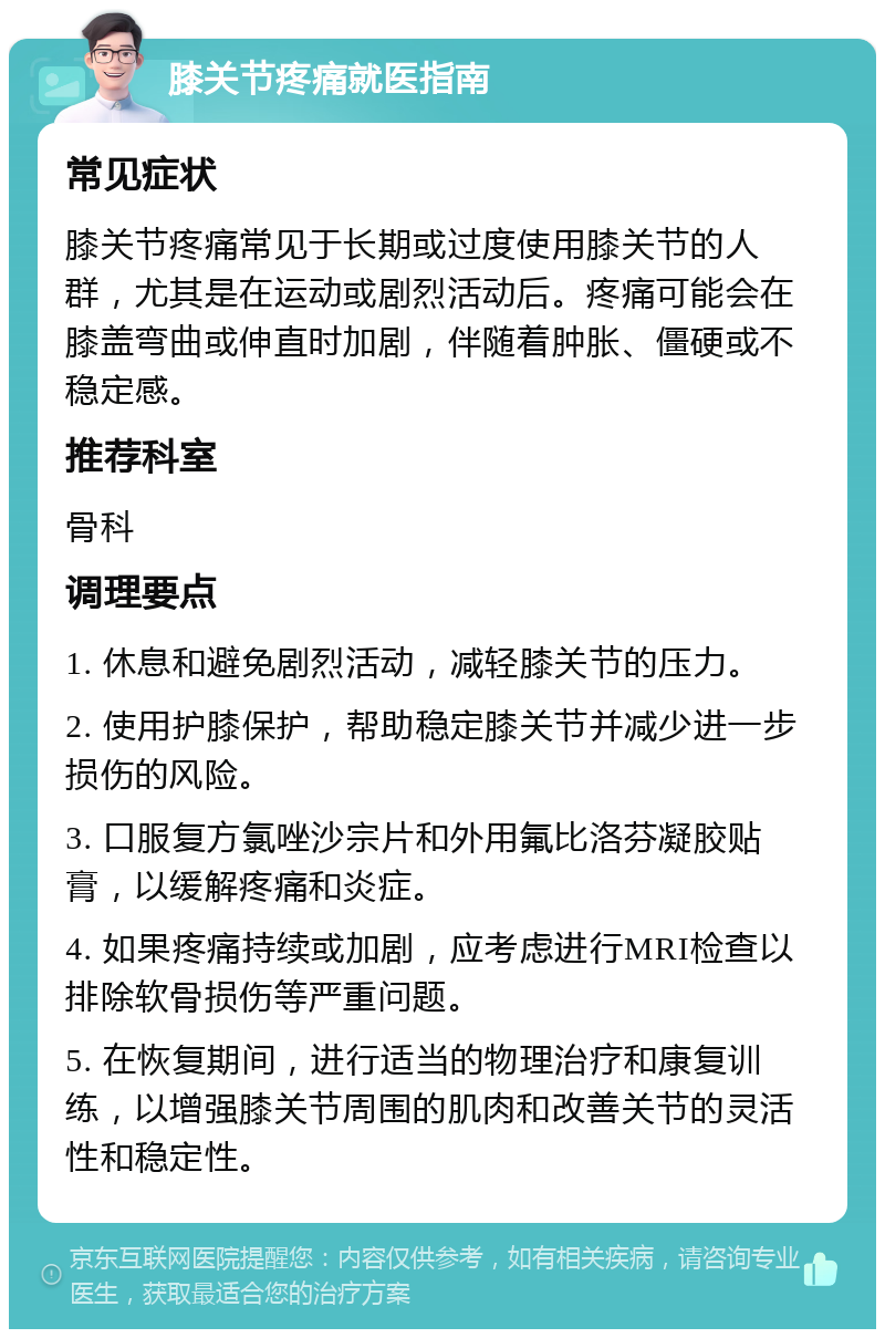 膝关节疼痛就医指南 常见症状 膝关节疼痛常见于长期或过度使用膝关节的人群，尤其是在运动或剧烈活动后。疼痛可能会在膝盖弯曲或伸直时加剧，伴随着肿胀、僵硬或不稳定感。 推荐科室 骨科 调理要点 1. 休息和避免剧烈活动，减轻膝关节的压力。 2. 使用护膝保护，帮助稳定膝关节并减少进一步损伤的风险。 3. 口服复方氯唑沙宗片和外用氟比洛芬凝胶贴膏，以缓解疼痛和炎症。 4. 如果疼痛持续或加剧，应考虑进行MRI检查以排除软骨损伤等严重问题。 5. 在恢复期间，进行适当的物理治疗和康复训练，以增强膝关节周围的肌肉和改善关节的灵活性和稳定性。