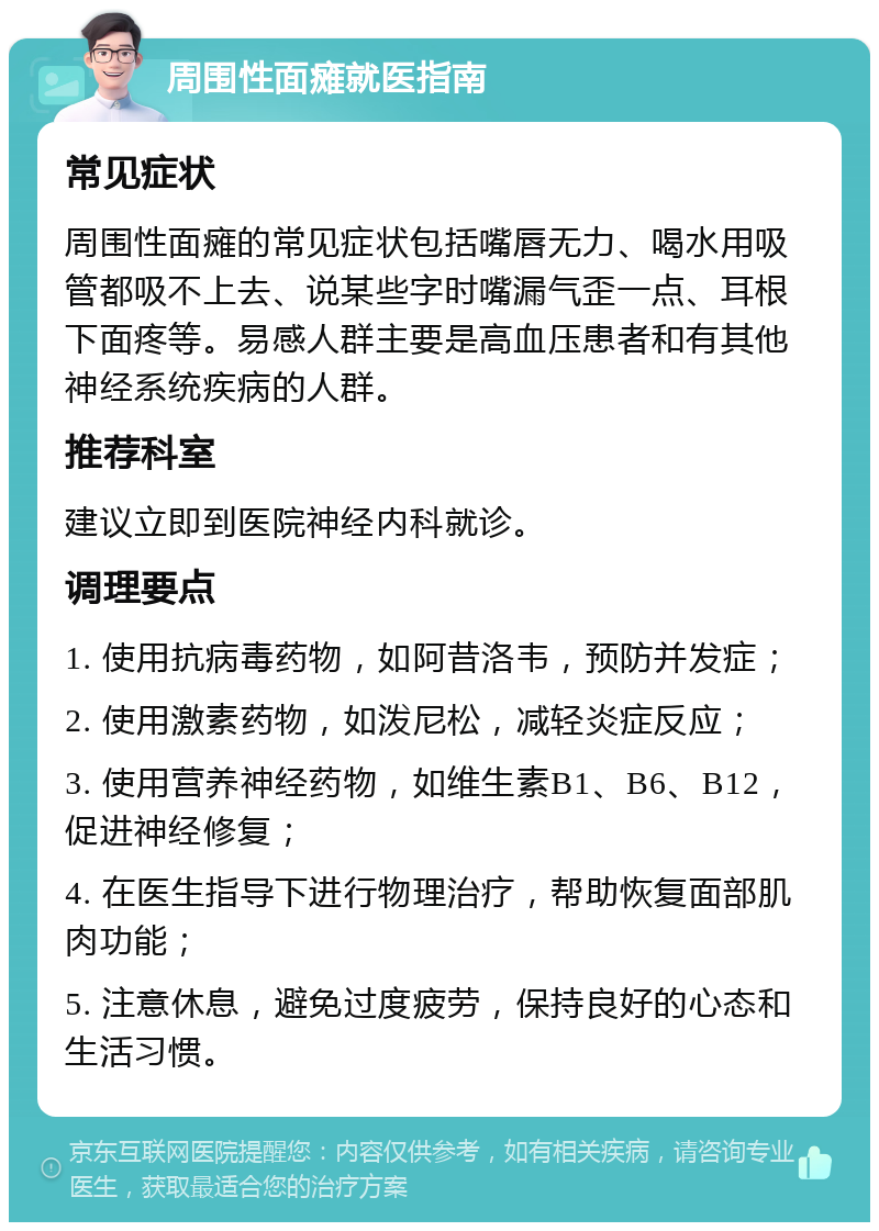 周围性面瘫就医指南 常见症状 周围性面瘫的常见症状包括嘴唇无力、喝水用吸管都吸不上去、说某些字时嘴漏气歪一点、耳根下面疼等。易感人群主要是高血压患者和有其他神经系统疾病的人群。 推荐科室 建议立即到医院神经内科就诊。 调理要点 1. 使用抗病毒药物，如阿昔洛韦，预防并发症； 2. 使用激素药物，如泼尼松，减轻炎症反应； 3. 使用营养神经药物，如维生素B1、B6、B12，促进神经修复； 4. 在医生指导下进行物理治疗，帮助恢复面部肌肉功能； 5. 注意休息，避免过度疲劳，保持良好的心态和生活习惯。