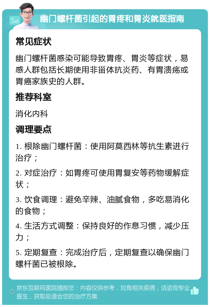 幽门螺杆菌引起的胃疼和胃炎就医指南 常见症状 幽门螺杆菌感染可能导致胃疼、胃炎等症状，易感人群包括长期使用非甾体抗炎药、有胃溃疡或胃癌家族史的人群。 推荐科室 消化内科 调理要点 1. 根除幽门螺杆菌：使用阿莫西林等抗生素进行治疗； 2. 对症治疗：如胃疼可使用胃复安等药物缓解症状； 3. 饮食调理：避免辛辣、油腻食物，多吃易消化的食物； 4. 生活方式调整：保持良好的作息习惯，减少压力； 5. 定期复查：完成治疗后，定期复查以确保幽门螺杆菌已被根除。