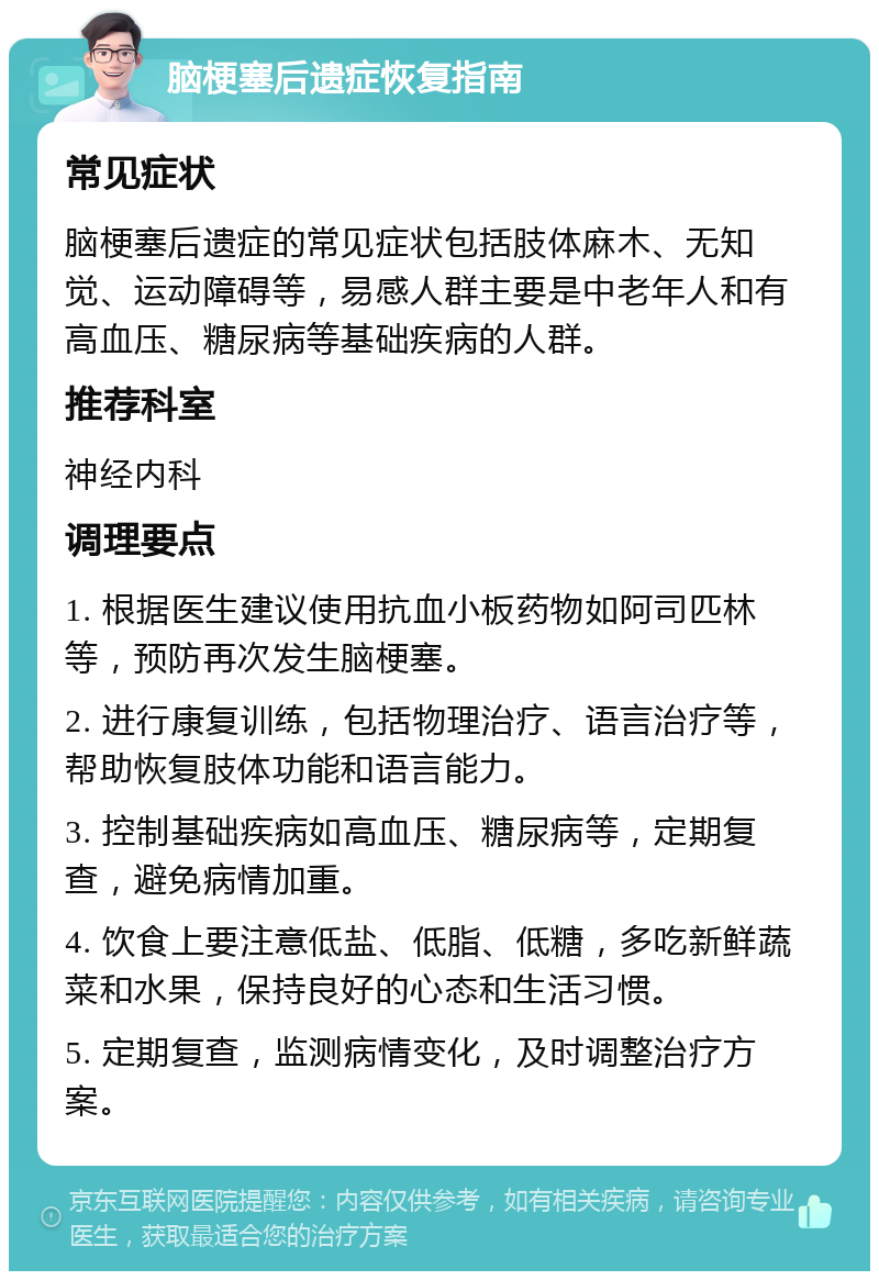 脑梗塞后遗症恢复指南 常见症状 脑梗塞后遗症的常见症状包括肢体麻木、无知觉、运动障碍等，易感人群主要是中老年人和有高血压、糖尿病等基础疾病的人群。 推荐科室 神经内科 调理要点 1. 根据医生建议使用抗血小板药物如阿司匹林等，预防再次发生脑梗塞。 2. 进行康复训练，包括物理治疗、语言治疗等，帮助恢复肢体功能和语言能力。 3. 控制基础疾病如高血压、糖尿病等，定期复查，避免病情加重。 4. 饮食上要注意低盐、低脂、低糖，多吃新鲜蔬菜和水果，保持良好的心态和生活习惯。 5. 定期复查，监测病情变化，及时调整治疗方案。