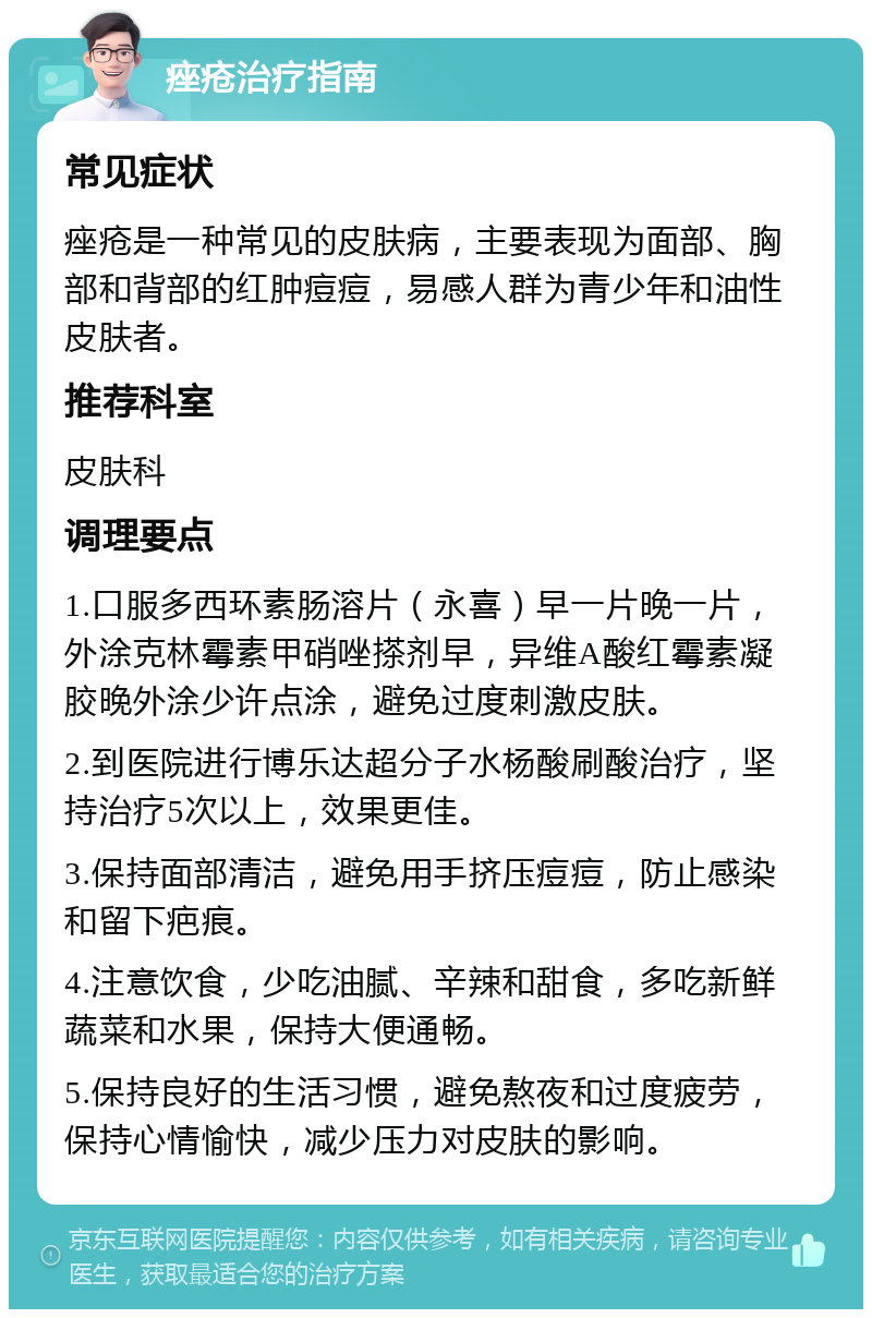 痤疮治疗指南 常见症状 痤疮是一种常见的皮肤病，主要表现为面部、胸部和背部的红肿痘痘，易感人群为青少年和油性皮肤者。 推荐科室 皮肤科 调理要点 1.口服多西环素肠溶片（永喜）早一片晚一片，外涂克林霉素甲硝唑搽剂早，异维A酸红霉素凝胶晚外涂少许点涂，避免过度刺激皮肤。 2.到医院进行博乐达超分子水杨酸刷酸治疗，坚持治疗5次以上，效果更佳。 3.保持面部清洁，避免用手挤压痘痘，防止感染和留下疤痕。 4.注意饮食，少吃油腻、辛辣和甜食，多吃新鲜蔬菜和水果，保持大便通畅。 5.保持良好的生活习惯，避免熬夜和过度疲劳，保持心情愉快，减少压力对皮肤的影响。