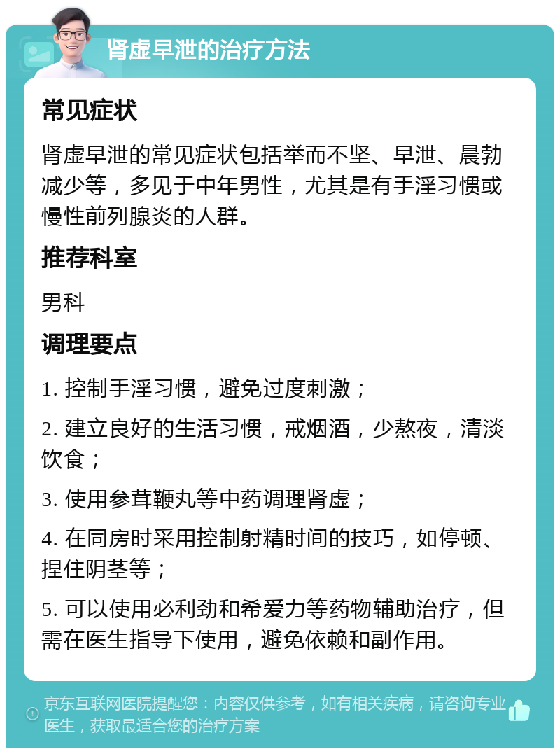 肾虚早泄的治疗方法 常见症状 肾虚早泄的常见症状包括举而不坚、早泄、晨勃减少等，多见于中年男性，尤其是有手淫习惯或慢性前列腺炎的人群。 推荐科室 男科 调理要点 1. 控制手淫习惯，避免过度刺激； 2. 建立良好的生活习惯，戒烟酒，少熬夜，清淡饮食； 3. 使用参茸鞭丸等中药调理肾虚； 4. 在同房时采用控制射精时间的技巧，如停顿、捏住阴茎等； 5. 可以使用必利劲和希爱力等药物辅助治疗，但需在医生指导下使用，避免依赖和副作用。