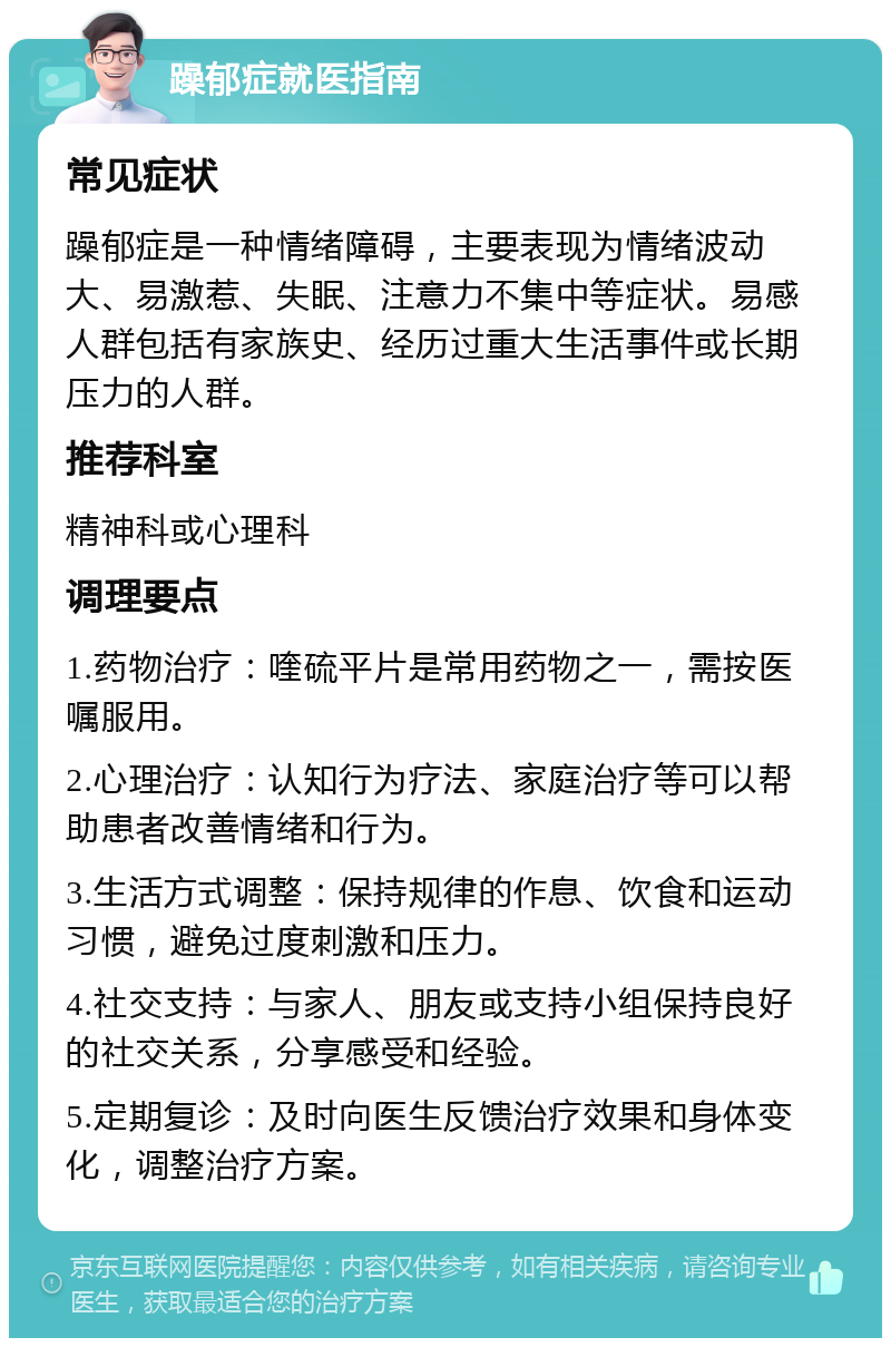 躁郁症就医指南 常见症状 躁郁症是一种情绪障碍，主要表现为情绪波动大、易激惹、失眠、注意力不集中等症状。易感人群包括有家族史、经历过重大生活事件或长期压力的人群。 推荐科室 精神科或心理科 调理要点 1.药物治疗：喹硫平片是常用药物之一，需按医嘱服用。 2.心理治疗：认知行为疗法、家庭治疗等可以帮助患者改善情绪和行为。 3.生活方式调整：保持规律的作息、饮食和运动习惯，避免过度刺激和压力。 4.社交支持：与家人、朋友或支持小组保持良好的社交关系，分享感受和经验。 5.定期复诊：及时向医生反馈治疗效果和身体变化，调整治疗方案。