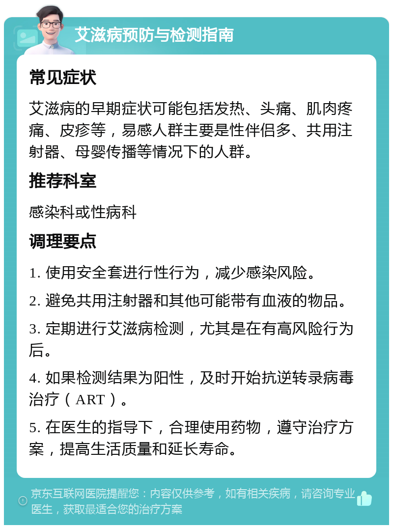 艾滋病预防与检测指南 常见症状 艾滋病的早期症状可能包括发热、头痛、肌肉疼痛、皮疹等，易感人群主要是性伴侣多、共用注射器、母婴传播等情况下的人群。 推荐科室 感染科或性病科 调理要点 1. 使用安全套进行性行为，减少感染风险。 2. 避免共用注射器和其他可能带有血液的物品。 3. 定期进行艾滋病检测，尤其是在有高风险行为后。 4. 如果检测结果为阳性，及时开始抗逆转录病毒治疗（ART）。 5. 在医生的指导下，合理使用药物，遵守治疗方案，提高生活质量和延长寿命。