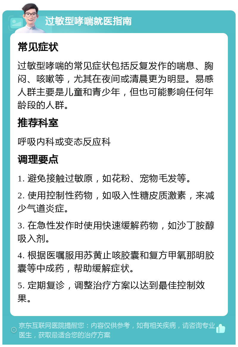 过敏型哮喘就医指南 常见症状 过敏型哮喘的常见症状包括反复发作的喘息、胸闷、咳嗽等，尤其在夜间或清晨更为明显。易感人群主要是儿童和青少年，但也可能影响任何年龄段的人群。 推荐科室 呼吸内科或变态反应科 调理要点 1. 避免接触过敏原，如花粉、宠物毛发等。 2. 使用控制性药物，如吸入性糖皮质激素，来减少气道炎症。 3. 在急性发作时使用快速缓解药物，如沙丁胺醇吸入剂。 4. 根据医嘱服用苏黄止咳胶囊和复方甲氧那明胶囊等中成药，帮助缓解症状。 5. 定期复诊，调整治疗方案以达到最佳控制效果。