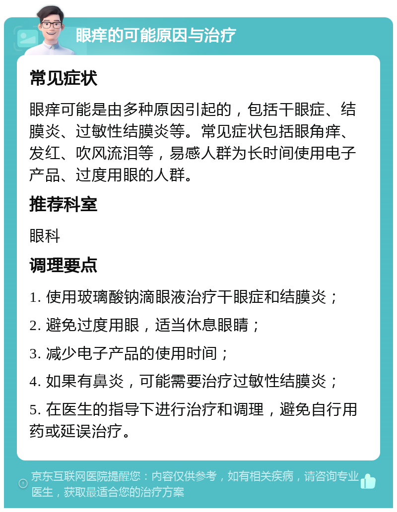 眼痒的可能原因与治疗 常见症状 眼痒可能是由多种原因引起的，包括干眼症、结膜炎、过敏性结膜炎等。常见症状包括眼角痒、发红、吹风流泪等，易感人群为长时间使用电子产品、过度用眼的人群。 推荐科室 眼科 调理要点 1. 使用玻璃酸钠滴眼液治疗干眼症和结膜炎； 2. 避免过度用眼，适当休息眼睛； 3. 减少电子产品的使用时间； 4. 如果有鼻炎，可能需要治疗过敏性结膜炎； 5. 在医生的指导下进行治疗和调理，避免自行用药或延误治疗。