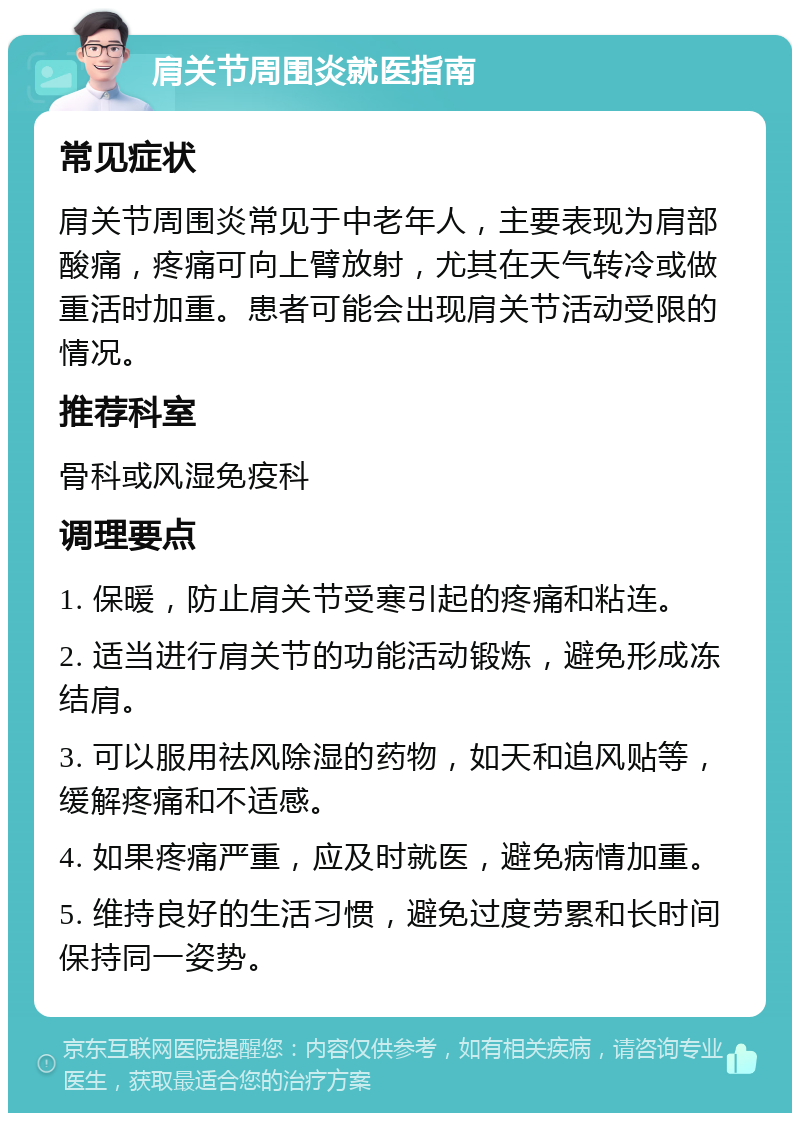 肩关节周围炎就医指南 常见症状 肩关节周围炎常见于中老年人，主要表现为肩部酸痛，疼痛可向上臂放射，尤其在天气转冷或做重活时加重。患者可能会出现肩关节活动受限的情况。 推荐科室 骨科或风湿免疫科 调理要点 1. 保暖，防止肩关节受寒引起的疼痛和粘连。 2. 适当进行肩关节的功能活动锻炼，避免形成冻结肩。 3. 可以服用祛风除湿的药物，如天和追风贴等，缓解疼痛和不适感。 4. 如果疼痛严重，应及时就医，避免病情加重。 5. 维持良好的生活习惯，避免过度劳累和长时间保持同一姿势。