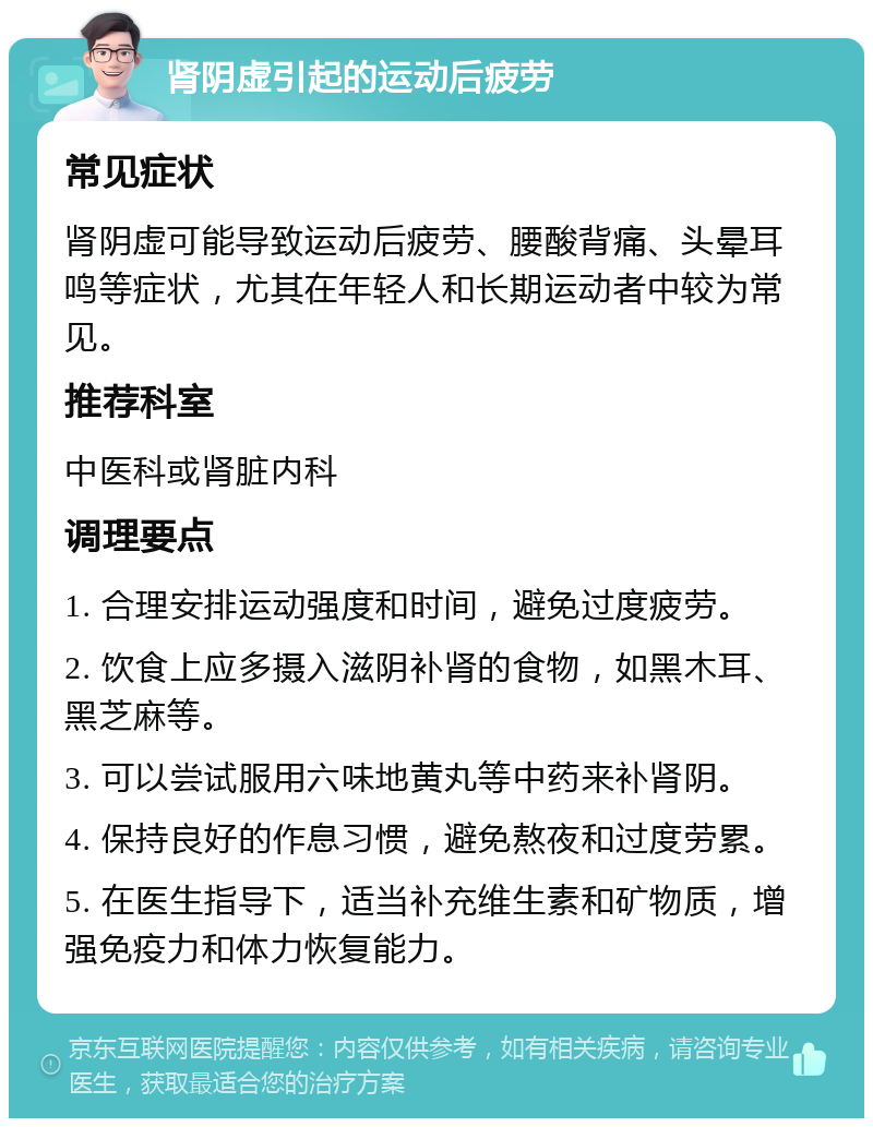 肾阴虚引起的运动后疲劳 常见症状 肾阴虚可能导致运动后疲劳、腰酸背痛、头晕耳鸣等症状，尤其在年轻人和长期运动者中较为常见。 推荐科室 中医科或肾脏内科 调理要点 1. 合理安排运动强度和时间，避免过度疲劳。 2. 饮食上应多摄入滋阴补肾的食物，如黑木耳、黑芝麻等。 3. 可以尝试服用六味地黄丸等中药来补肾阴。 4. 保持良好的作息习惯，避免熬夜和过度劳累。 5. 在医生指导下，适当补充维生素和矿物质，增强免疫力和体力恢复能力。