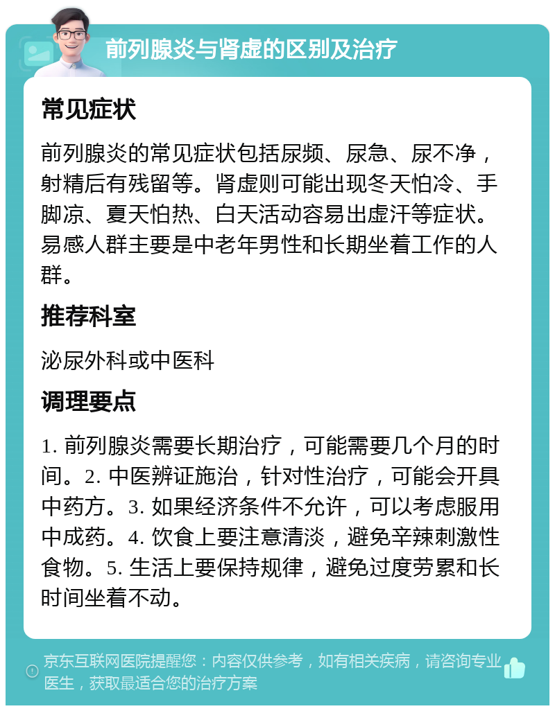 前列腺炎与肾虚的区别及治疗 常见症状 前列腺炎的常见症状包括尿频、尿急、尿不净，射精后有残留等。肾虚则可能出现冬天怕冷、手脚凉、夏天怕热、白天活动容易出虚汗等症状。易感人群主要是中老年男性和长期坐着工作的人群。 推荐科室 泌尿外科或中医科 调理要点 1. 前列腺炎需要长期治疗，可能需要几个月的时间。2. 中医辨证施治，针对性治疗，可能会开具中药方。3. 如果经济条件不允许，可以考虑服用中成药。4. 饮食上要注意清淡，避免辛辣刺激性食物。5. 生活上要保持规律，避免过度劳累和长时间坐着不动。