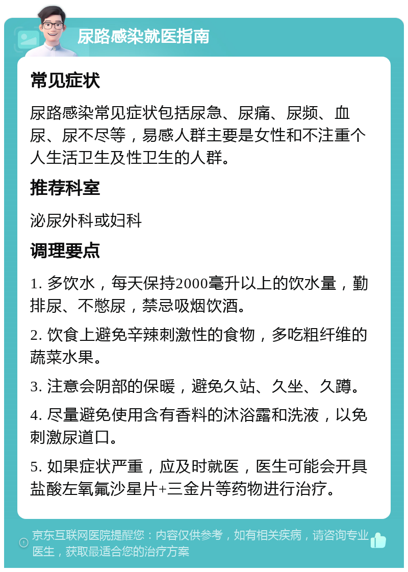 尿路感染就医指南 常见症状 尿路感染常见症状包括尿急、尿痛、尿频、血尿、尿不尽等，易感人群主要是女性和不注重个人生活卫生及性卫生的人群。 推荐科室 泌尿外科或妇科 调理要点 1. 多饮水，每天保持2000毫升以上的饮水量，勤排尿、不憋尿，禁忌吸烟饮酒。 2. 饮食上避免辛辣刺激性的食物，多吃粗纤维的蔬菜水果。 3. 注意会阴部的保暖，避免久站、久坐、久蹲。 4. 尽量避免使用含有香料的沐浴露和洗液，以免刺激尿道口。 5. 如果症状严重，应及时就医，医生可能会开具盐酸左氧氟沙星片+三金片等药物进行治疗。