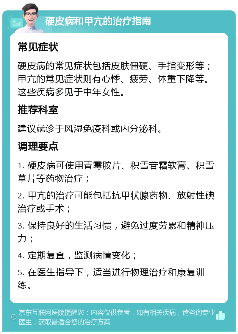 硬皮病和甲亢的治疗指南 常见症状 硬皮病的常见症状包括皮肤僵硬、手指变形等；甲亢的常见症状则有心悸、疲劳、体重下降等。这些疾病多见于中年女性。 推荐科室 建议就诊于风湿免疫科或内分泌科。 调理要点 1. 硬皮病可使用青霉胺片、积雪苷霜软膏、积雪草片等药物治疗； 2. 甲亢的治疗可能包括抗甲状腺药物、放射性碘治疗或手术； 3. 保持良好的生活习惯，避免过度劳累和精神压力； 4. 定期复查，监测病情变化； 5. 在医生指导下，适当进行物理治疗和康复训练。