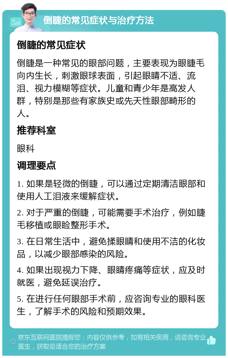 倒睫的常见症状与治疗方法 倒睫的常见症状 倒睫是一种常见的眼部问题，主要表现为眼睫毛向内生长，刺激眼球表面，引起眼睛不适、流泪、视力模糊等症状。儿童和青少年是高发人群，特别是那些有家族史或先天性眼部畸形的人。 推荐科室 眼科 调理要点 1. 如果是轻微的倒睫，可以通过定期清洁眼部和使用人工泪液来缓解症状。 2. 对于严重的倒睫，可能需要手术治疗，例如睫毛移植或眼睑整形手术。 3. 在日常生活中，避免揉眼睛和使用不洁的化妆品，以减少眼部感染的风险。 4. 如果出现视力下降、眼睛疼痛等症状，应及时就医，避免延误治疗。 5. 在进行任何眼部手术前，应咨询专业的眼科医生，了解手术的风险和预期效果。