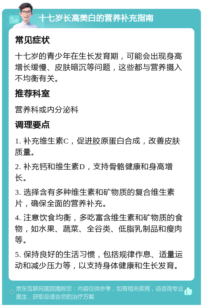 十七岁长高美白的营养补充指南 常见症状 十七岁的青少年在生长发育期，可能会出现身高增长缓慢、皮肤暗沉等问题，这些都与营养摄入不均衡有关。 推荐科室 营养科或内分泌科 调理要点 1. 补充维生素C，促进胶原蛋白合成，改善皮肤质量。 2. 补充钙和维生素D，支持骨骼健康和身高增长。 3. 选择含有多种维生素和矿物质的复合维生素片，确保全面的营养补充。 4. 注意饮食均衡，多吃富含维生素和矿物质的食物，如水果、蔬菜、全谷类、低脂乳制品和瘦肉等。 5. 保持良好的生活习惯，包括规律作息、适量运动和减少压力等，以支持身体健康和生长发育。