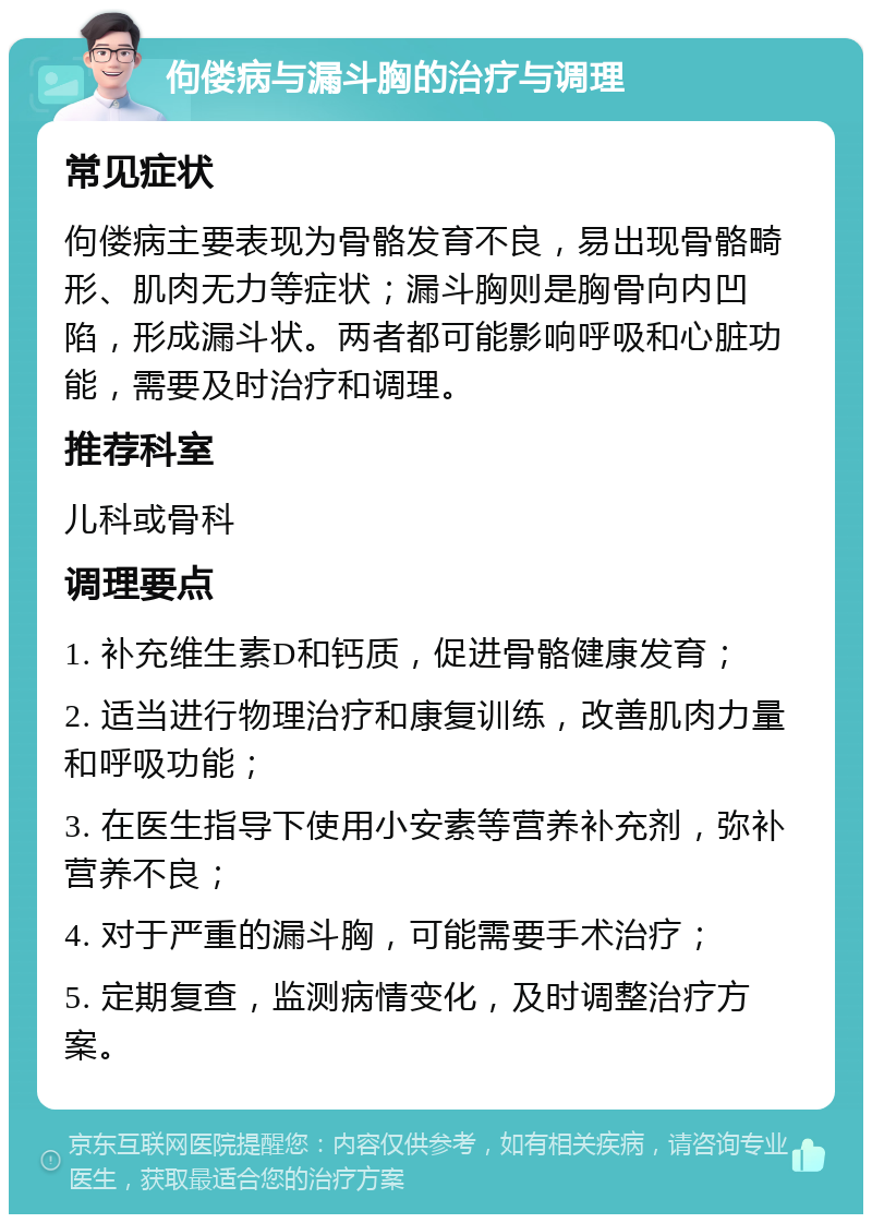 佝偻病与漏斗胸的治疗与调理 常见症状 佝偻病主要表现为骨骼发育不良，易出现骨骼畸形、肌肉无力等症状；漏斗胸则是胸骨向内凹陷，形成漏斗状。两者都可能影响呼吸和心脏功能，需要及时治疗和调理。 推荐科室 儿科或骨科 调理要点 1. 补充维生素D和钙质，促进骨骼健康发育； 2. 适当进行物理治疗和康复训练，改善肌肉力量和呼吸功能； 3. 在医生指导下使用小安素等营养补充剂，弥补营养不良； 4. 对于严重的漏斗胸，可能需要手术治疗； 5. 定期复查，监测病情变化，及时调整治疗方案。