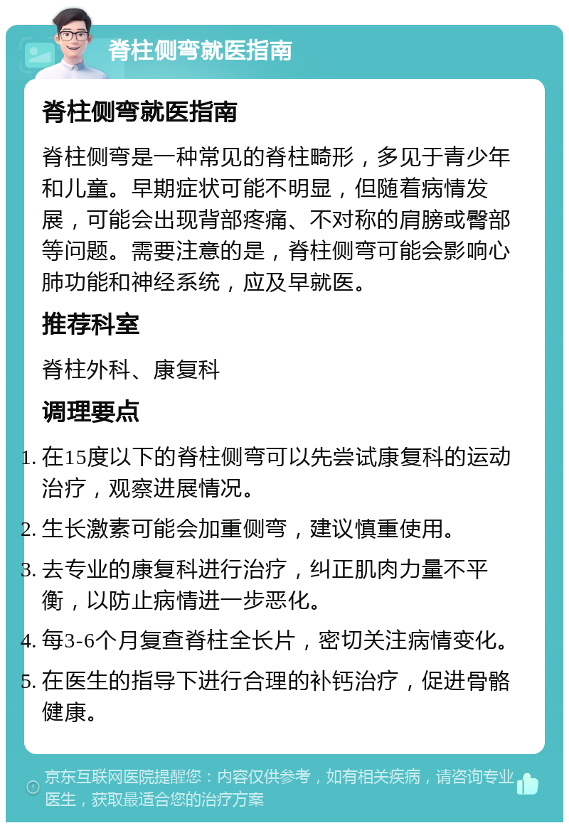 脊柱侧弯就医指南 脊柱侧弯就医指南 脊柱侧弯是一种常见的脊柱畸形，多见于青少年和儿童。早期症状可能不明显，但随着病情发展，可能会出现背部疼痛、不对称的肩膀或臀部等问题。需要注意的是，脊柱侧弯可能会影响心肺功能和神经系统，应及早就医。 推荐科室 脊柱外科、康复科 调理要点 在15度以下的脊柱侧弯可以先尝试康复科的运动治疗，观察进展情况。 生长激素可能会加重侧弯，建议慎重使用。 去专业的康复科进行治疗，纠正肌肉力量不平衡，以防止病情进一步恶化。 每3-6个月复查脊柱全长片，密切关注病情变化。 在医生的指导下进行合理的补钙治疗，促进骨骼健康。