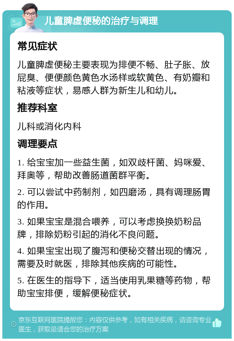 儿童脾虚便秘的治疗与调理 常见症状 儿童脾虚便秘主要表现为排便不畅、肚子胀、放屁臭、便便颜色黄色水汤样或软黄色、有奶瓣和粘液等症状，易感人群为新生儿和幼儿。 推荐科室 儿科或消化内科 调理要点 1. 给宝宝加一些益生菌，如双歧杆菌、妈咪爱、拜奥等，帮助改善肠道菌群平衡。 2. 可以尝试中药制剂，如四磨汤，具有调理肠胃的作用。 3. 如果宝宝是混合喂养，可以考虑换换奶粉品牌，排除奶粉引起的消化不良问题。 4. 如果宝宝出现了腹泻和便秘交替出现的情况，需要及时就医，排除其他疾病的可能性。 5. 在医生的指导下，适当使用乳果糖等药物，帮助宝宝排便，缓解便秘症状。