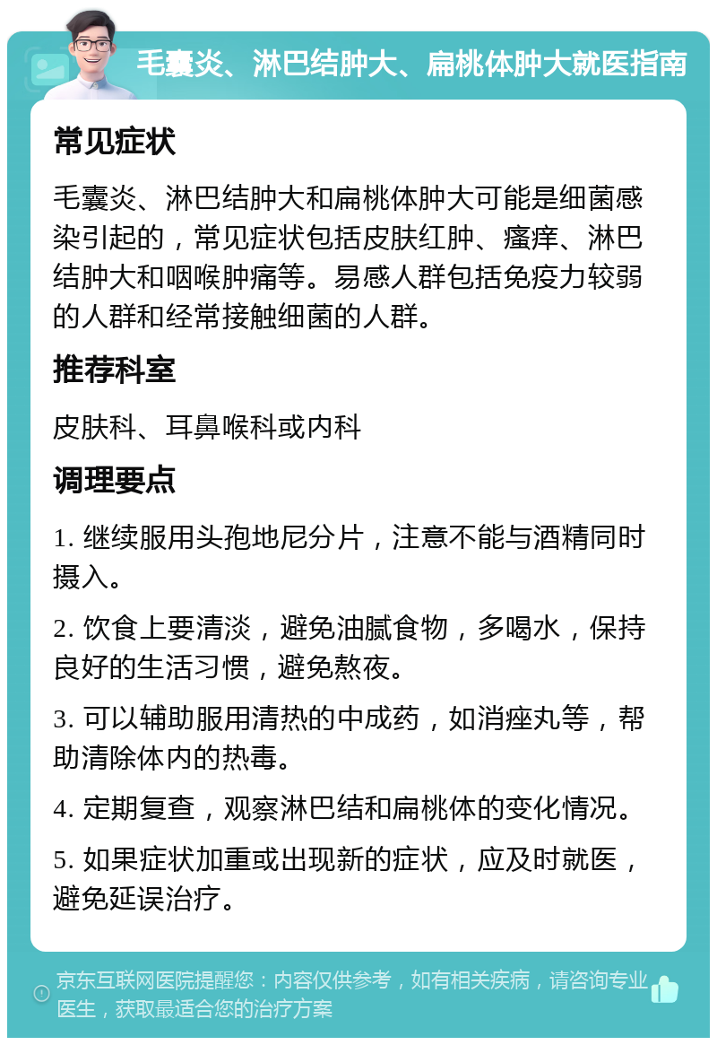 毛囊炎、淋巴结肿大、扁桃体肿大就医指南 常见症状 毛囊炎、淋巴结肿大和扁桃体肿大可能是细菌感染引起的，常见症状包括皮肤红肿、瘙痒、淋巴结肿大和咽喉肿痛等。易感人群包括免疫力较弱的人群和经常接触细菌的人群。 推荐科室 皮肤科、耳鼻喉科或内科 调理要点 1. 继续服用头孢地尼分片，注意不能与酒精同时摄入。 2. 饮食上要清淡，避免油腻食物，多喝水，保持良好的生活习惯，避免熬夜。 3. 可以辅助服用清热的中成药，如消痤丸等，帮助清除体内的热毒。 4. 定期复查，观察淋巴结和扁桃体的变化情况。 5. 如果症状加重或出现新的症状，应及时就医，避免延误治疗。