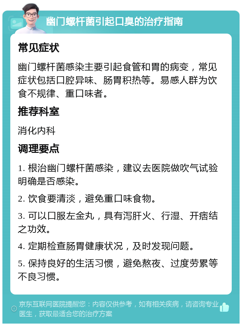 幽门螺杆菌引起口臭的治疗指南 常见症状 幽门螺杆菌感染主要引起食管和胃的病变，常见症状包括口腔异味、肠胃积热等。易感人群为饮食不规律、重口味者。 推荐科室 消化内科 调理要点 1. 根治幽门螺杆菌感染，建议去医院做吹气试验明确是否感染。 2. 饮食要清淡，避免重口味食物。 3. 可以口服左金丸，具有泻肝火、行湿、开痞结之功效。 4. 定期检查肠胃健康状况，及时发现问题。 5. 保持良好的生活习惯，避免熬夜、过度劳累等不良习惯。