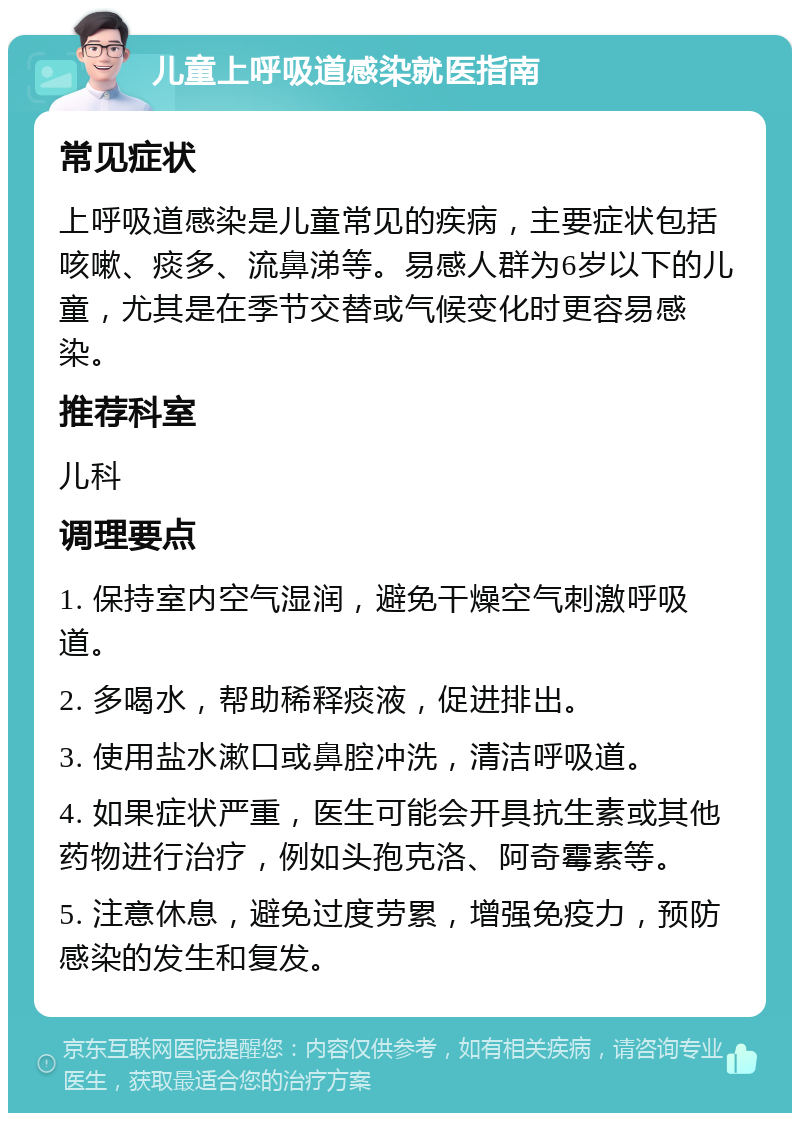 儿童上呼吸道感染就医指南 常见症状 上呼吸道感染是儿童常见的疾病，主要症状包括咳嗽、痰多、流鼻涕等。易感人群为6岁以下的儿童，尤其是在季节交替或气候变化时更容易感染。 推荐科室 儿科 调理要点 1. 保持室内空气湿润，避免干燥空气刺激呼吸道。 2. 多喝水，帮助稀释痰液，促进排出。 3. 使用盐水漱口或鼻腔冲洗，清洁呼吸道。 4. 如果症状严重，医生可能会开具抗生素或其他药物进行治疗，例如头孢克洛、阿奇霉素等。 5. 注意休息，避免过度劳累，增强免疫力，预防感染的发生和复发。