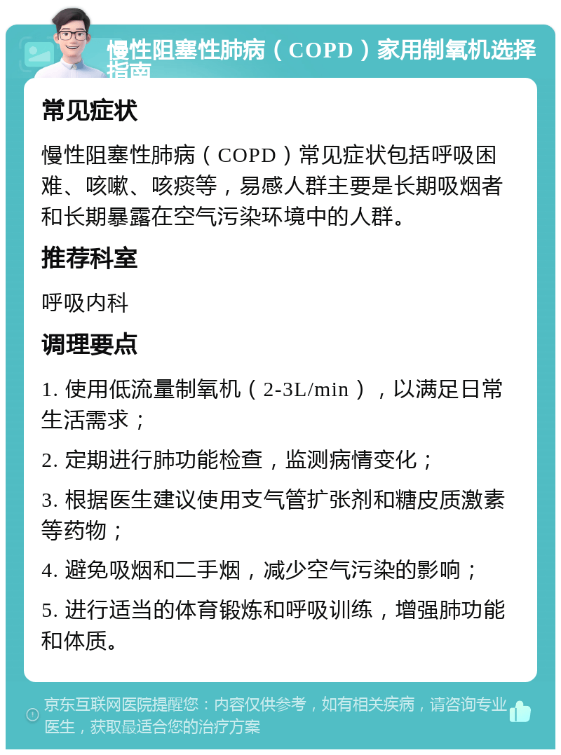 慢性阻塞性肺病（COPD）家用制氧机选择指南 常见症状 慢性阻塞性肺病（COPD）常见症状包括呼吸困难、咳嗽、咳痰等，易感人群主要是长期吸烟者和长期暴露在空气污染环境中的人群。 推荐科室 呼吸内科 调理要点 1. 使用低流量制氧机（2-3L/min），以满足日常生活需求； 2. 定期进行肺功能检查，监测病情变化； 3. 根据医生建议使用支气管扩张剂和糖皮质激素等药物； 4. 避免吸烟和二手烟，减少空气污染的影响； 5. 进行适当的体育锻炼和呼吸训练，增强肺功能和体质。