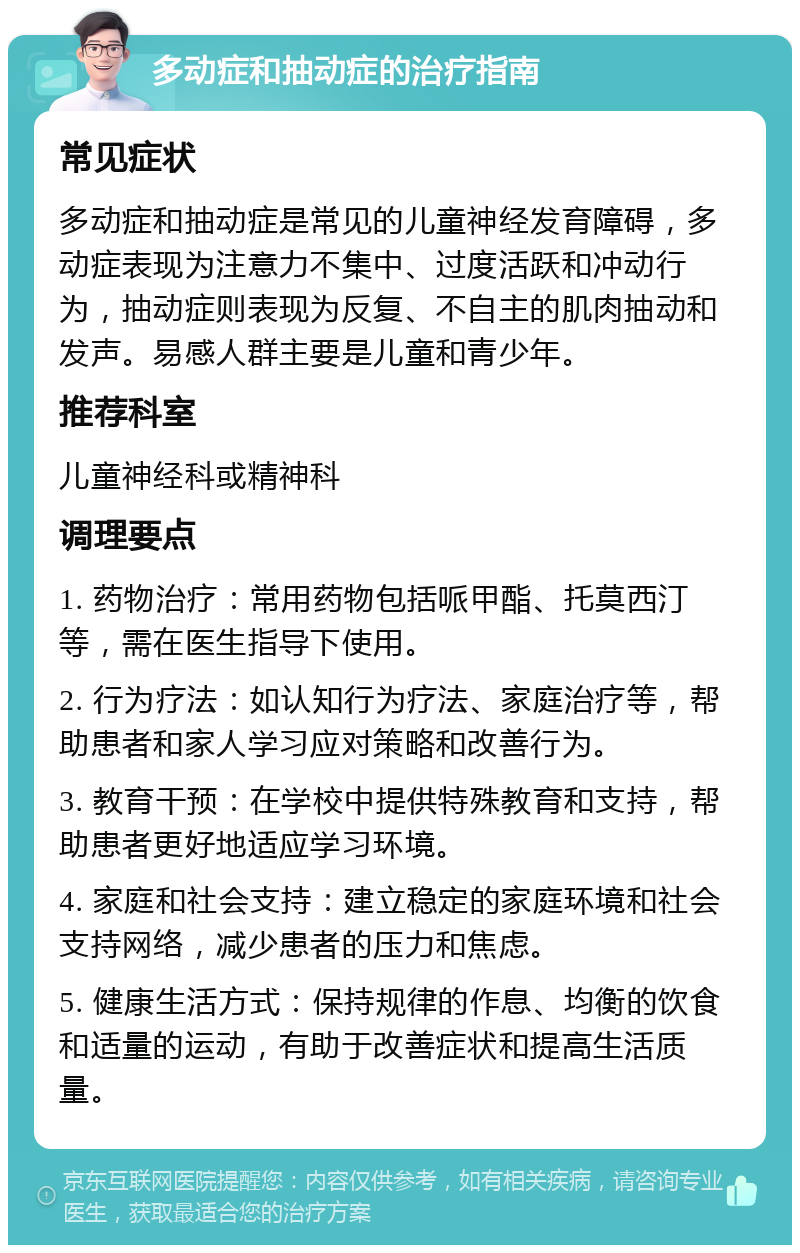 多动症和抽动症的治疗指南 常见症状 多动症和抽动症是常见的儿童神经发育障碍，多动症表现为注意力不集中、过度活跃和冲动行为，抽动症则表现为反复、不自主的肌肉抽动和发声。易感人群主要是儿童和青少年。 推荐科室 儿童神经科或精神科 调理要点 1. 药物治疗：常用药物包括哌甲酯、托莫西汀等，需在医生指导下使用。 2. 行为疗法：如认知行为疗法、家庭治疗等，帮助患者和家人学习应对策略和改善行为。 3. 教育干预：在学校中提供特殊教育和支持，帮助患者更好地适应学习环境。 4. 家庭和社会支持：建立稳定的家庭环境和社会支持网络，减少患者的压力和焦虑。 5. 健康生活方式：保持规律的作息、均衡的饮食和适量的运动，有助于改善症状和提高生活质量。