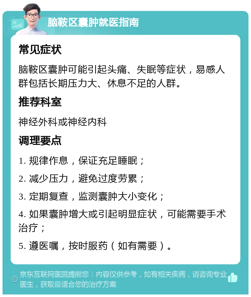 脑鞍区囊肿就医指南 常见症状 脑鞍区囊肿可能引起头痛、失眠等症状，易感人群包括长期压力大、休息不足的人群。 推荐科室 神经外科或神经内科 调理要点 1. 规律作息，保证充足睡眠； 2. 减少压力，避免过度劳累； 3. 定期复查，监测囊肿大小变化； 4. 如果囊肿增大或引起明显症状，可能需要手术治疗； 5. 遵医嘱，按时服药（如有需要）。