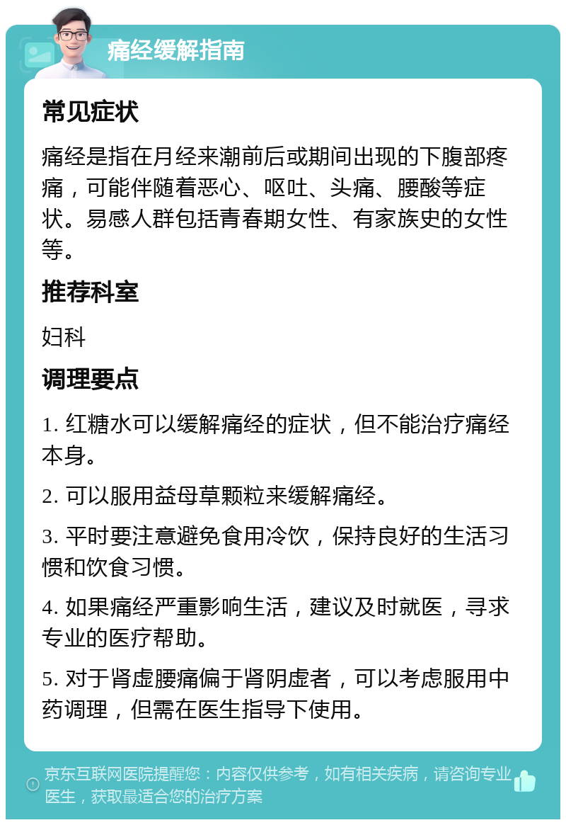 痛经缓解指南 常见症状 痛经是指在月经来潮前后或期间出现的下腹部疼痛，可能伴随着恶心、呕吐、头痛、腰酸等症状。易感人群包括青春期女性、有家族史的女性等。 推荐科室 妇科 调理要点 1. 红糖水可以缓解痛经的症状，但不能治疗痛经本身。 2. 可以服用益母草颗粒来缓解痛经。 3. 平时要注意避免食用冷饮，保持良好的生活习惯和饮食习惯。 4. 如果痛经严重影响生活，建议及时就医，寻求专业的医疗帮助。 5. 对于肾虚腰痛偏于肾阴虚者，可以考虑服用中药调理，但需在医生指导下使用。