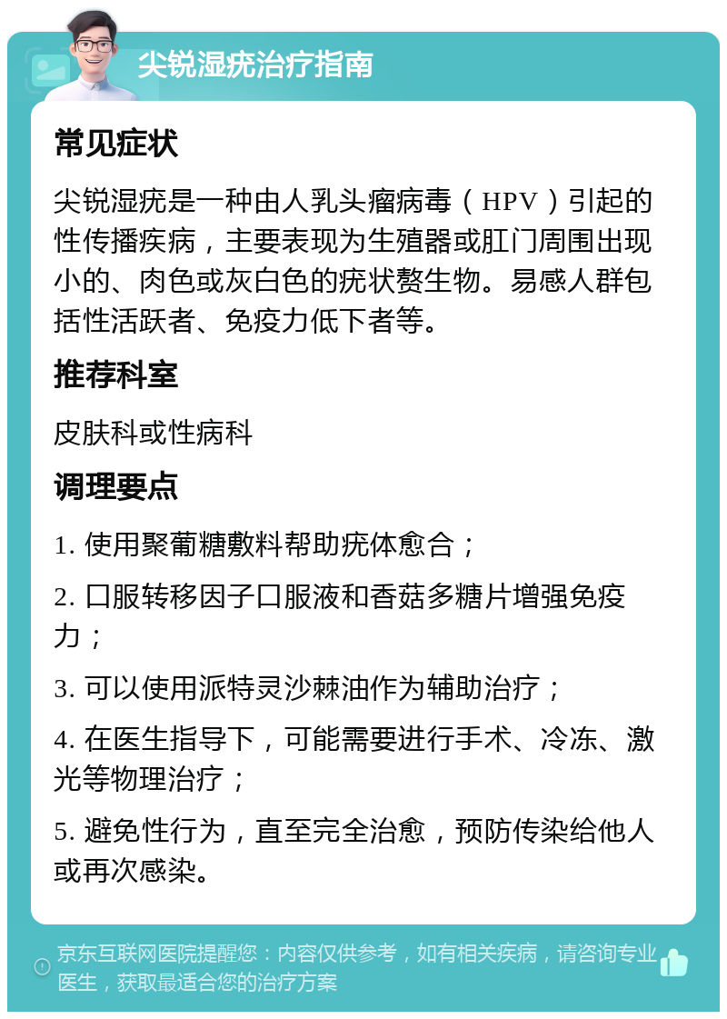 尖锐湿疣治疗指南 常见症状 尖锐湿疣是一种由人乳头瘤病毒（HPV）引起的性传播疾病，主要表现为生殖器或肛门周围出现小的、肉色或灰白色的疣状赘生物。易感人群包括性活跃者、免疫力低下者等。 推荐科室 皮肤科或性病科 调理要点 1. 使用聚葡糖敷料帮助疣体愈合； 2. 口服转移因子口服液和香菇多糖片增强免疫力； 3. 可以使用派特灵沙棘油作为辅助治疗； 4. 在医生指导下，可能需要进行手术、冷冻、激光等物理治疗； 5. 避免性行为，直至完全治愈，预防传染给他人或再次感染。