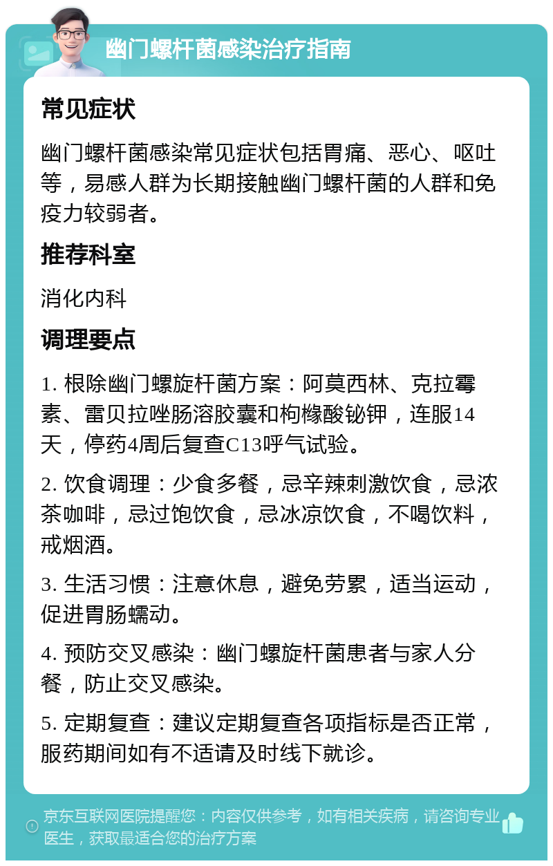 幽门螺杆菌感染治疗指南 常见症状 幽门螺杆菌感染常见症状包括胃痛、恶心、呕吐等，易感人群为长期接触幽门螺杆菌的人群和免疫力较弱者。 推荐科室 消化内科 调理要点 1. 根除幽门螺旋杆菌方案：阿莫西林、克拉霉素、雷贝拉唑肠溶胶囊和枸橼酸铋钾，连服14天，停药4周后复查C13呼气试验。 2. 饮食调理：少食多餐，忌辛辣刺激饮食，忌浓茶咖啡，忌过饱饮食，忌冰凉饮食，不喝饮料，戒烟酒。 3. 生活习惯：注意休息，避免劳累，适当运动，促进胃肠蠕动。 4. 预防交叉感染：幽门螺旋杆菌患者与家人分餐，防止交叉感染。 5. 定期复查：建议定期复查各项指标是否正常，服药期间如有不适请及时线下就诊。