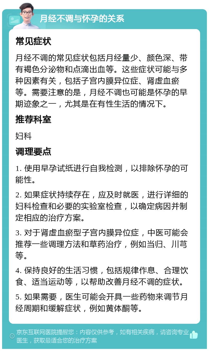 月经不调与怀孕的关系 常见症状 月经不调的常见症状包括月经量少、颜色深、带有褐色分泌物和点滴出血等。这些症状可能与多种因素有关，包括子宫内膜异位症、肾虚血瘀等。需要注意的是，月经不调也可能是怀孕的早期迹象之一，尤其是在有性生活的情况下。 推荐科室 妇科 调理要点 1. 使用早孕试纸进行自我检测，以排除怀孕的可能性。 2. 如果症状持续存在，应及时就医，进行详细的妇科检查和必要的实验室检查，以确定病因并制定相应的治疗方案。 3. 对于肾虚血瘀型子宫内膜异位症，中医可能会推荐一些调理方法和草药治疗，例如当归、川芎等。 4. 保持良好的生活习惯，包括规律作息、合理饮食、适当运动等，以帮助改善月经不调的症状。 5. 如果需要，医生可能会开具一些药物来调节月经周期和缓解症状，例如黄体酮等。