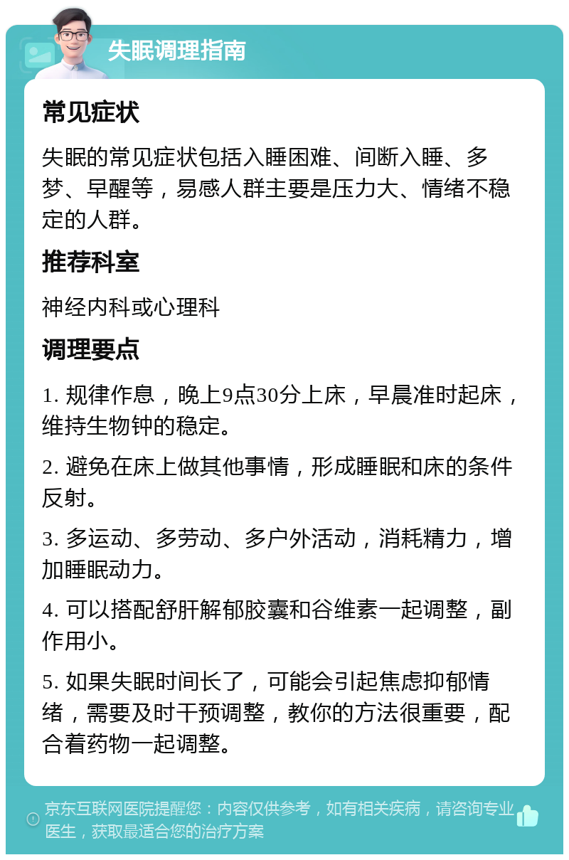 失眠调理指南 常见症状 失眠的常见症状包括入睡困难、间断入睡、多梦、早醒等，易感人群主要是压力大、情绪不稳定的人群。 推荐科室 神经内科或心理科 调理要点 1. 规律作息，晚上9点30分上床，早晨准时起床，维持生物钟的稳定。 2. 避免在床上做其他事情，形成睡眠和床的条件反射。 3. 多运动、多劳动、多户外活动，消耗精力，增加睡眠动力。 4. 可以搭配舒肝解郁胶囊和谷维素一起调整，副作用小。 5. 如果失眠时间长了，可能会引起焦虑抑郁情绪，需要及时干预调整，教你的方法很重要，配合着药物一起调整。