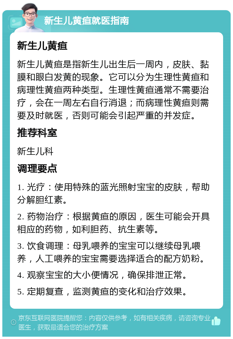 新生儿黄疸就医指南 新生儿黄疸 新生儿黄疸是指新生儿出生后一周内，皮肤、黏膜和眼白发黄的现象。它可以分为生理性黄疸和病理性黄疸两种类型。生理性黄疸通常不需要治疗，会在一周左右自行消退；而病理性黄疸则需要及时就医，否则可能会引起严重的并发症。 推荐科室 新生儿科 调理要点 1. 光疗：使用特殊的蓝光照射宝宝的皮肤，帮助分解胆红素。 2. 药物治疗：根据黄疸的原因，医生可能会开具相应的药物，如利胆药、抗生素等。 3. 饮食调理：母乳喂养的宝宝可以继续母乳喂养，人工喂养的宝宝需要选择适合的配方奶粉。 4. 观察宝宝的大小便情况，确保排泄正常。 5. 定期复查，监测黄疸的变化和治疗效果。