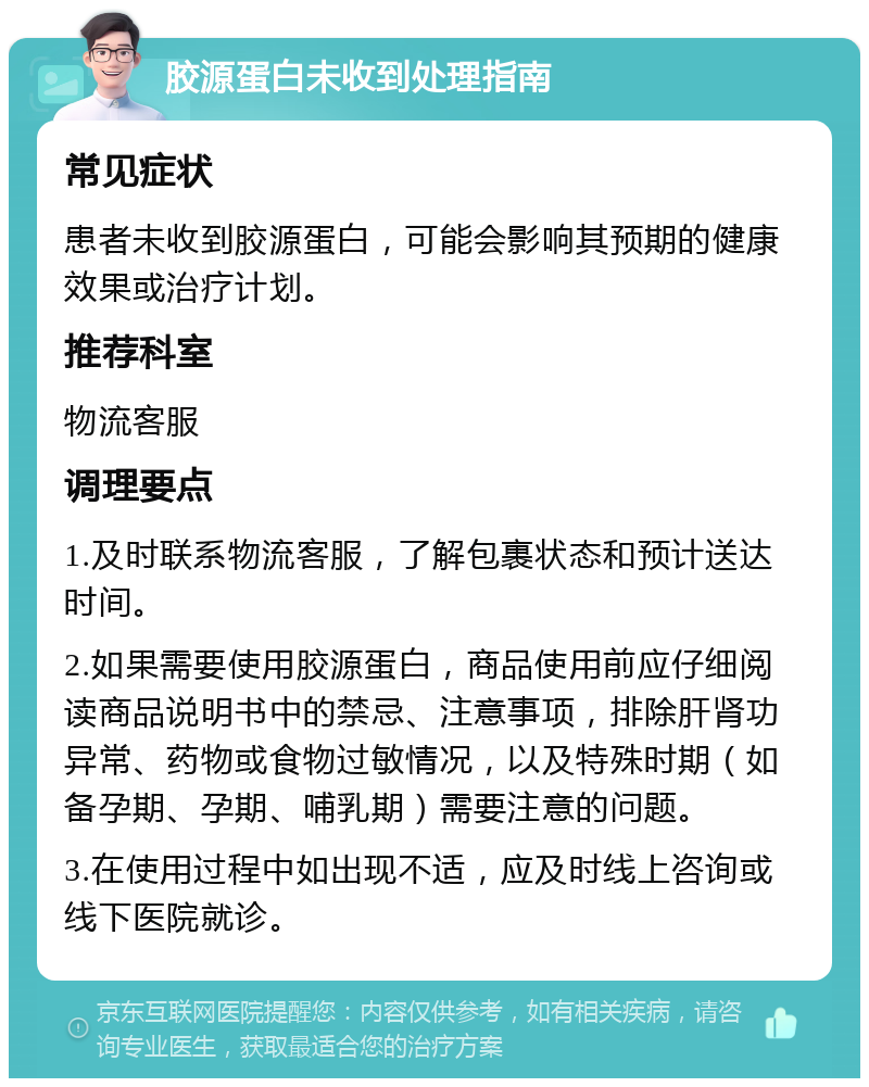 胶源蛋白未收到处理指南 常见症状 患者未收到胶源蛋白，可能会影响其预期的健康效果或治疗计划。 推荐科室 物流客服 调理要点 1.及时联系物流客服，了解包裹状态和预计送达时间。 2.如果需要使用胶源蛋白，商品使用前应仔细阅读商品说明书中的禁忌、注意事项，排除肝肾功异常、药物或食物过敏情况，以及特殊时期（如备孕期、孕期、哺乳期）需要注意的问题。 3.在使用过程中如出现不适，应及时线上咨询或线下医院就诊。