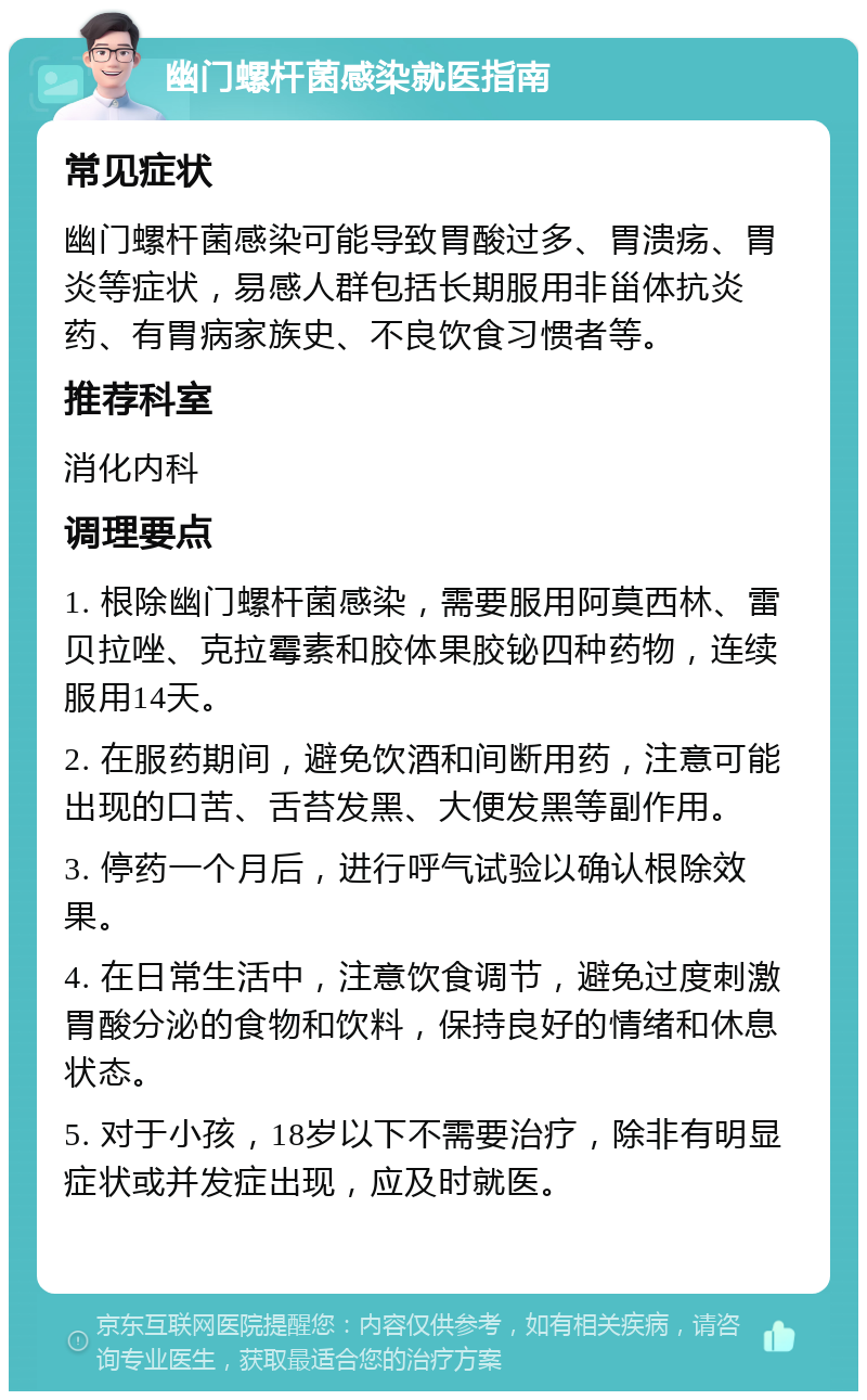 幽门螺杆菌感染就医指南 常见症状 幽门螺杆菌感染可能导致胃酸过多、胃溃疡、胃炎等症状，易感人群包括长期服用非甾体抗炎药、有胃病家族史、不良饮食习惯者等。 推荐科室 消化内科 调理要点 1. 根除幽门螺杆菌感染，需要服用阿莫西林、雷贝拉唑、克拉霉素和胶体果胶铋四种药物，连续服用14天。 2. 在服药期间，避免饮酒和间断用药，注意可能出现的口苦、舌苔发黑、大便发黑等副作用。 3. 停药一个月后，进行呼气试验以确认根除效果。 4. 在日常生活中，注意饮食调节，避免过度刺激胃酸分泌的食物和饮料，保持良好的情绪和休息状态。 5. 对于小孩，18岁以下不需要治疗，除非有明显症状或并发症出现，应及时就医。