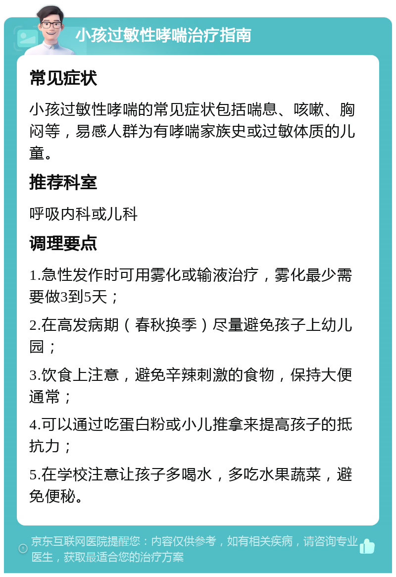 小孩过敏性哮喘治疗指南 常见症状 小孩过敏性哮喘的常见症状包括喘息、咳嗽、胸闷等，易感人群为有哮喘家族史或过敏体质的儿童。 推荐科室 呼吸内科或儿科 调理要点 1.急性发作时可用雾化或输液治疗，雾化最少需要做3到5天； 2.在高发病期（春秋换季）尽量避免孩子上幼儿园； 3.饮食上注意，避免辛辣刺激的食物，保持大便通常； 4.可以通过吃蛋白粉或小儿推拿来提高孩子的抵抗力； 5.在学校注意让孩子多喝水，多吃水果蔬菜，避免便秘。