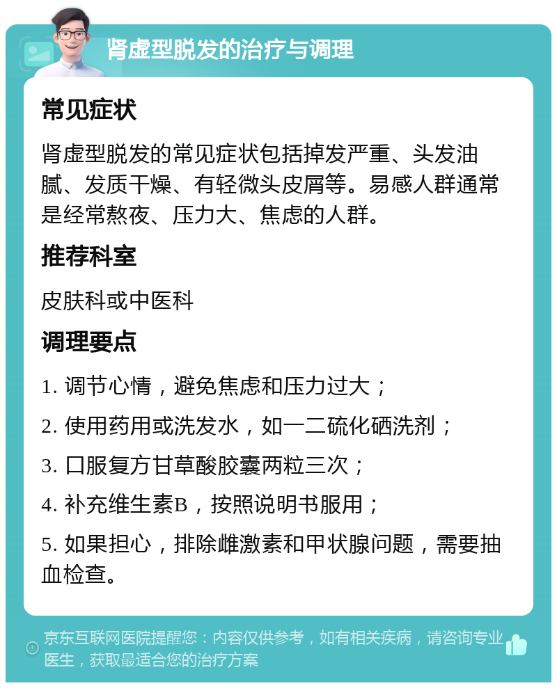 肾虚型脱发的治疗与调理 常见症状 肾虚型脱发的常见症状包括掉发严重、头发油腻、发质干燥、有轻微头皮屑等。易感人群通常是经常熬夜、压力大、焦虑的人群。 推荐科室 皮肤科或中医科 调理要点 1. 调节心情，避免焦虑和压力过大； 2. 使用药用或洗发水，如一二硫化硒洗剂； 3. 口服复方甘草酸胶囊两粒三次； 4. 补充维生素B，按照说明书服用； 5. 如果担心，排除雌激素和甲状腺问题，需要抽血检查。