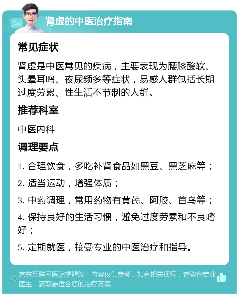 肾虚的中医治疗指南 常见症状 肾虚是中医常见的疾病，主要表现为腰膝酸软、头晕耳鸣、夜尿频多等症状，易感人群包括长期过度劳累、性生活不节制的人群。 推荐科室 中医内科 调理要点 1. 合理饮食，多吃补肾食品如黑豆、黑芝麻等； 2. 适当运动，增强体质； 3. 中药调理，常用药物有黄芪、阿胶、首乌等； 4. 保持良好的生活习惯，避免过度劳累和不良嗜好； 5. 定期就医，接受专业的中医治疗和指导。