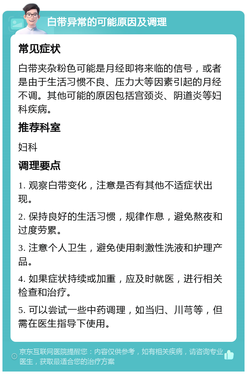 白带异常的可能原因及调理 常见症状 白带夹杂粉色可能是月经即将来临的信号，或者是由于生活习惯不良、压力大等因素引起的月经不调。其他可能的原因包括宫颈炎、阴道炎等妇科疾病。 推荐科室 妇科 调理要点 1. 观察白带变化，注意是否有其他不适症状出现。 2. 保持良好的生活习惯，规律作息，避免熬夜和过度劳累。 3. 注意个人卫生，避免使用刺激性洗液和护理产品。 4. 如果症状持续或加重，应及时就医，进行相关检查和治疗。 5. 可以尝试一些中药调理，如当归、川芎等，但需在医生指导下使用。