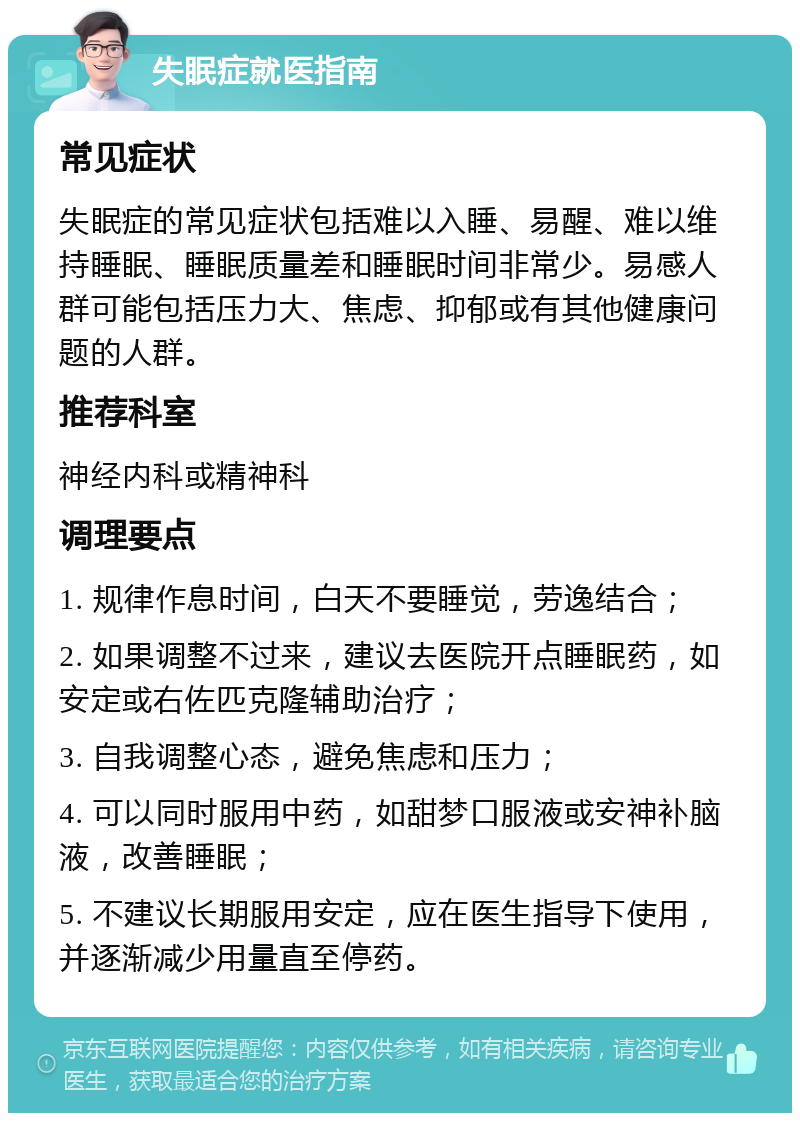 失眠症就医指南 常见症状 失眠症的常见症状包括难以入睡、易醒、难以维持睡眠、睡眠质量差和睡眠时间非常少。易感人群可能包括压力大、焦虑、抑郁或有其他健康问题的人群。 推荐科室 神经内科或精神科 调理要点 1. 规律作息时间，白天不要睡觉，劳逸结合； 2. 如果调整不过来，建议去医院开点睡眠药，如安定或右佐匹克隆辅助治疗； 3. 自我调整心态，避免焦虑和压力； 4. 可以同时服用中药，如甜梦口服液或安神补脑液，改善睡眠； 5. 不建议长期服用安定，应在医生指导下使用，并逐渐减少用量直至停药。