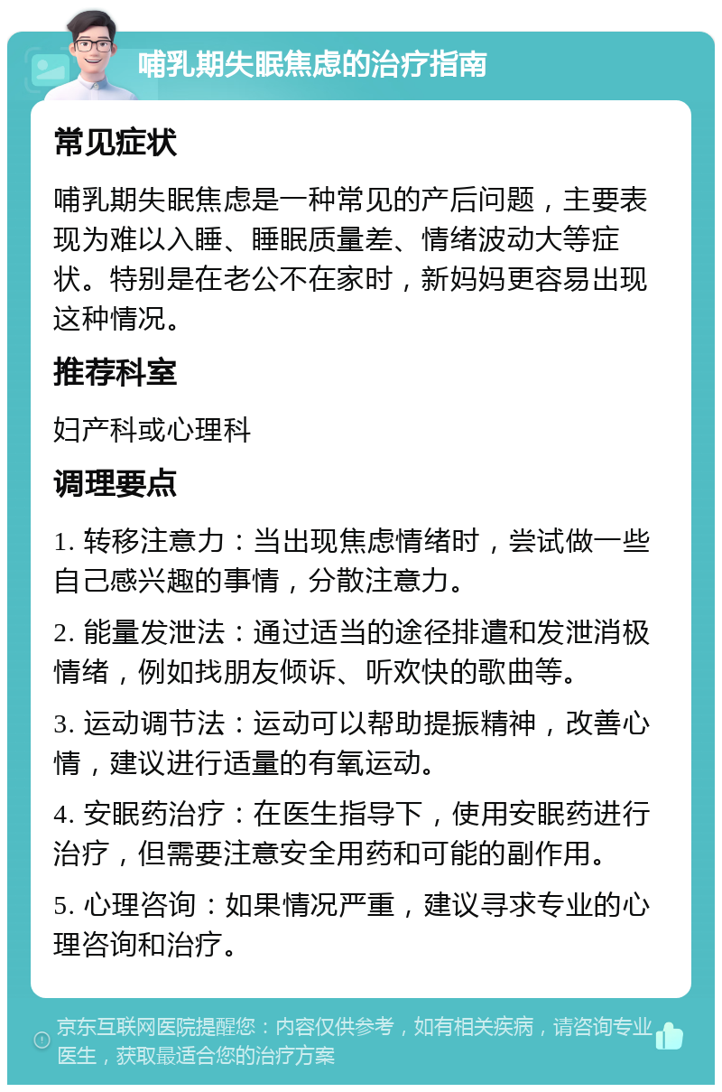 哺乳期失眠焦虑的治疗指南 常见症状 哺乳期失眠焦虑是一种常见的产后问题，主要表现为难以入睡、睡眠质量差、情绪波动大等症状。特别是在老公不在家时，新妈妈更容易出现这种情况。 推荐科室 妇产科或心理科 调理要点 1. 转移注意力：当出现焦虑情绪时，尝试做一些自己感兴趣的事情，分散注意力。 2. 能量发泄法：通过适当的途径排遣和发泄消极情绪，例如找朋友倾诉、听欢快的歌曲等。 3. 运动调节法：运动可以帮助提振精神，改善心情，建议进行适量的有氧运动。 4. 安眠药治疗：在医生指导下，使用安眠药进行治疗，但需要注意安全用药和可能的副作用。 5. 心理咨询：如果情况严重，建议寻求专业的心理咨询和治疗。