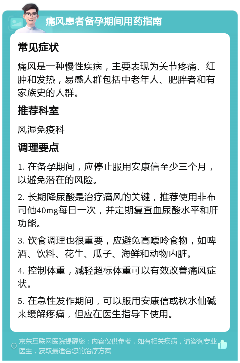 痛风患者备孕期间用药指南 常见症状 痛风是一种慢性疾病，主要表现为关节疼痛、红肿和发热，易感人群包括中老年人、肥胖者和有家族史的人群。 推荐科室 风湿免疫科 调理要点 1. 在备孕期间，应停止服用安康信至少三个月，以避免潜在的风险。 2. 长期降尿酸是治疗痛风的关键，推荐使用非布司他40mg每日一次，并定期复查血尿酸水平和肝功能。 3. 饮食调理也很重要，应避免高嘌呤食物，如啤酒、饮料、花生、瓜子、海鲜和动物内脏。 4. 控制体重，减轻超标体重可以有效改善痛风症状。 5. 在急性发作期间，可以服用安康信或秋水仙碱来缓解疼痛，但应在医生指导下使用。