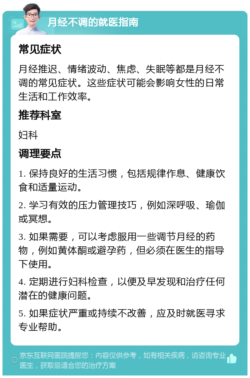 月经不调的就医指南 常见症状 月经推迟、情绪波动、焦虑、失眠等都是月经不调的常见症状。这些症状可能会影响女性的日常生活和工作效率。 推荐科室 妇科 调理要点 1. 保持良好的生活习惯，包括规律作息、健康饮食和适量运动。 2. 学习有效的压力管理技巧，例如深呼吸、瑜伽或冥想。 3. 如果需要，可以考虑服用一些调节月经的药物，例如黄体酮或避孕药，但必须在医生的指导下使用。 4. 定期进行妇科检查，以便及早发现和治疗任何潜在的健康问题。 5. 如果症状严重或持续不改善，应及时就医寻求专业帮助。