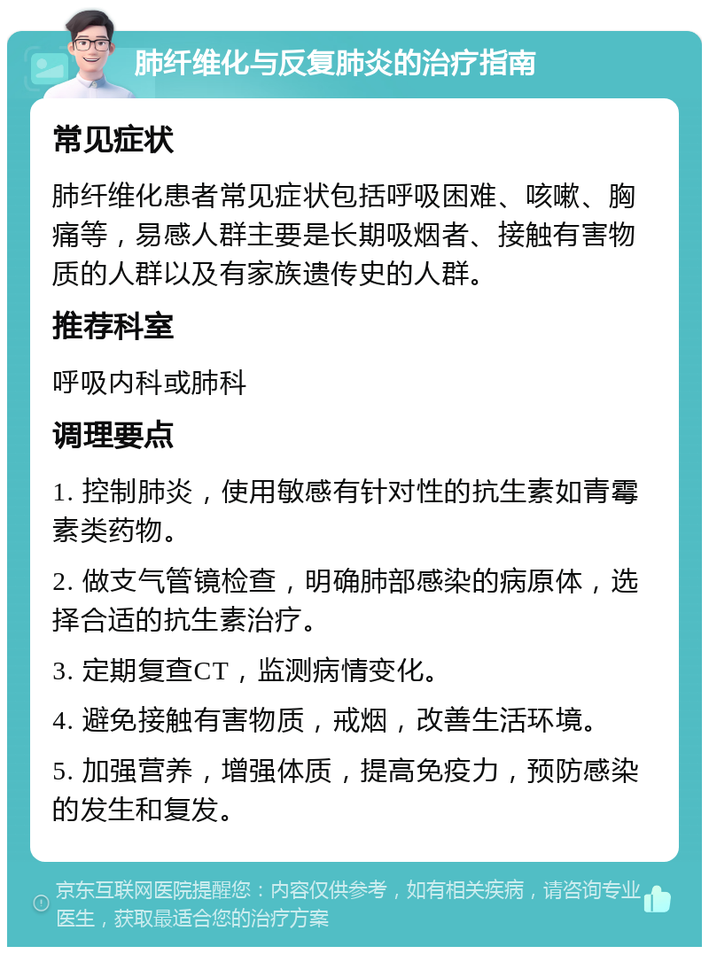 肺纤维化与反复肺炎的治疗指南 常见症状 肺纤维化患者常见症状包括呼吸困难、咳嗽、胸痛等，易感人群主要是长期吸烟者、接触有害物质的人群以及有家族遗传史的人群。 推荐科室 呼吸内科或肺科 调理要点 1. 控制肺炎，使用敏感有针对性的抗生素如青霉素类药物。 2. 做支气管镜检查，明确肺部感染的病原体，选择合适的抗生素治疗。 3. 定期复查CT，监测病情变化。 4. 避免接触有害物质，戒烟，改善生活环境。 5. 加强营养，增强体质，提高免疫力，预防感染的发生和复发。