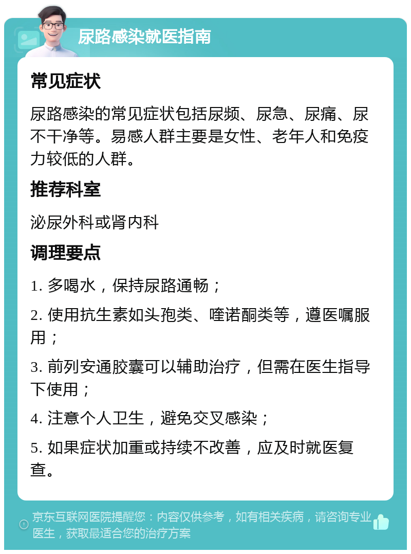 尿路感染就医指南 常见症状 尿路感染的常见症状包括尿频、尿急、尿痛、尿不干净等。易感人群主要是女性、老年人和免疫力较低的人群。 推荐科室 泌尿外科或肾内科 调理要点 1. 多喝水，保持尿路通畅； 2. 使用抗生素如头孢类、喹诺酮类等，遵医嘱服用； 3. 前列安通胶囊可以辅助治疗，但需在医生指导下使用； 4. 注意个人卫生，避免交叉感染； 5. 如果症状加重或持续不改善，应及时就医复查。