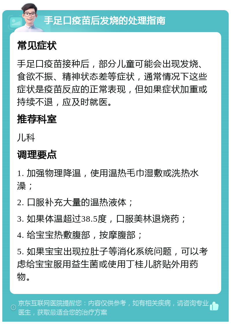 手足口疫苗后发烧的处理指南 常见症状 手足口疫苗接种后，部分儿童可能会出现发烧、食欲不振、精神状态差等症状，通常情况下这些症状是疫苗反应的正常表现，但如果症状加重或持续不退，应及时就医。 推荐科室 儿科 调理要点 1. 加强物理降温，使用温热毛巾湿敷或洗热水澡； 2. 口服补充大量的温热液体； 3. 如果体温超过38.5度，口服美林退烧药； 4. 给宝宝热敷腹部，按摩腹部； 5. 如果宝宝出现拉肚子等消化系统问题，可以考虑给宝宝服用益生菌或使用丁桂儿脐贴外用药物。