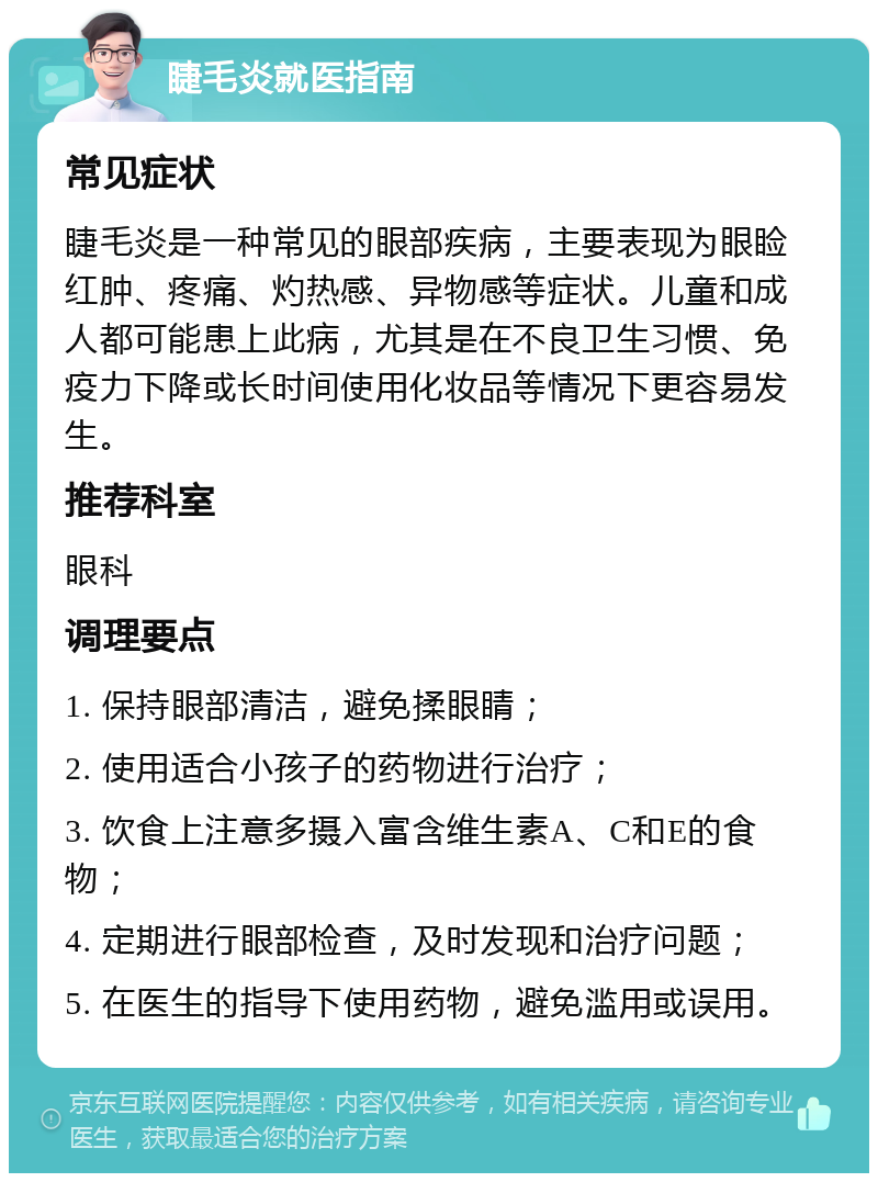 睫毛炎就医指南 常见症状 睫毛炎是一种常见的眼部疾病，主要表现为眼睑红肿、疼痛、灼热感、异物感等症状。儿童和成人都可能患上此病，尤其是在不良卫生习惯、免疫力下降或长时间使用化妆品等情况下更容易发生。 推荐科室 眼科 调理要点 1. 保持眼部清洁，避免揉眼睛； 2. 使用适合小孩子的药物进行治疗； 3. 饮食上注意多摄入富含维生素A、C和E的食物； 4. 定期进行眼部检查，及时发现和治疗问题； 5. 在医生的指导下使用药物，避免滥用或误用。