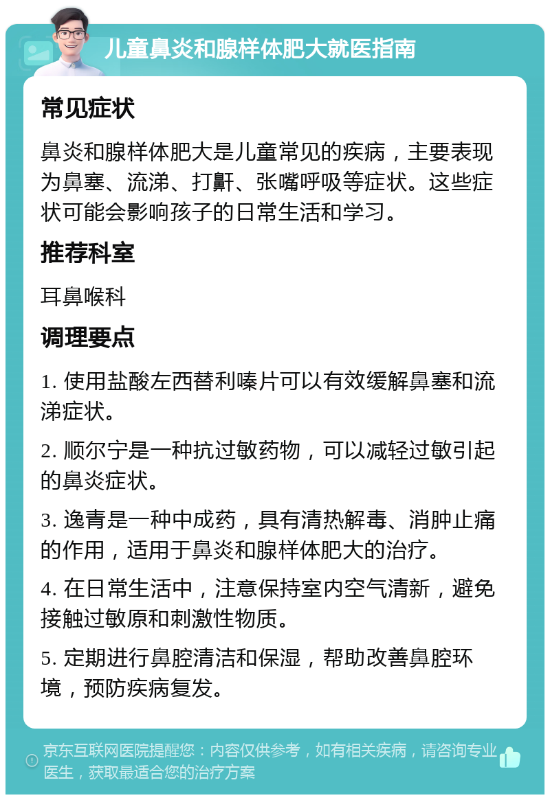 儿童鼻炎和腺样体肥大就医指南 常见症状 鼻炎和腺样体肥大是儿童常见的疾病，主要表现为鼻塞、流涕、打鼾、张嘴呼吸等症状。这些症状可能会影响孩子的日常生活和学习。 推荐科室 耳鼻喉科 调理要点 1. 使用盐酸左西替利嗪片可以有效缓解鼻塞和流涕症状。 2. 顺尔宁是一种抗过敏药物，可以减轻过敏引起的鼻炎症状。 3. 逸青是一种中成药，具有清热解毒、消肿止痛的作用，适用于鼻炎和腺样体肥大的治疗。 4. 在日常生活中，注意保持室内空气清新，避免接触过敏原和刺激性物质。 5. 定期进行鼻腔清洁和保湿，帮助改善鼻腔环境，预防疾病复发。