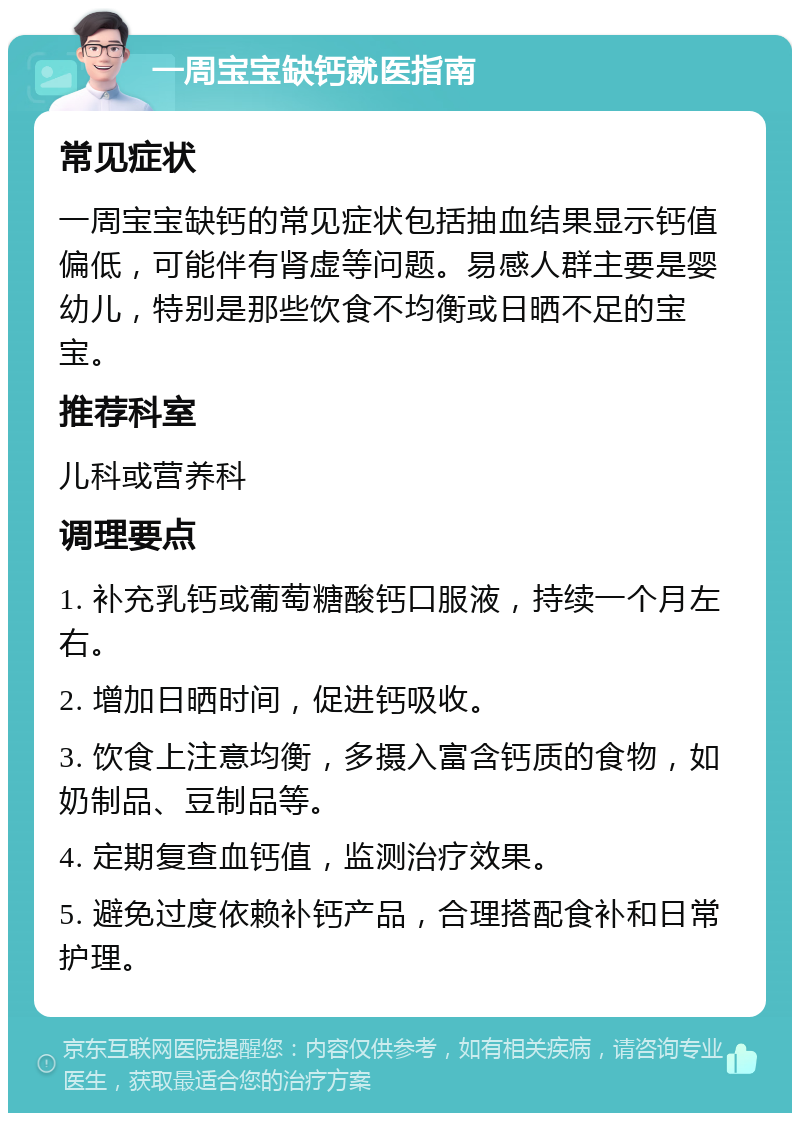 一周宝宝缺钙就医指南 常见症状 一周宝宝缺钙的常见症状包括抽血结果显示钙值偏低，可能伴有肾虚等问题。易感人群主要是婴幼儿，特别是那些饮食不均衡或日晒不足的宝宝。 推荐科室 儿科或营养科 调理要点 1. 补充乳钙或葡萄糖酸钙口服液，持续一个月左右。 2. 增加日晒时间，促进钙吸收。 3. 饮食上注意均衡，多摄入富含钙质的食物，如奶制品、豆制品等。 4. 定期复查血钙值，监测治疗效果。 5. 避免过度依赖补钙产品，合理搭配食补和日常护理。