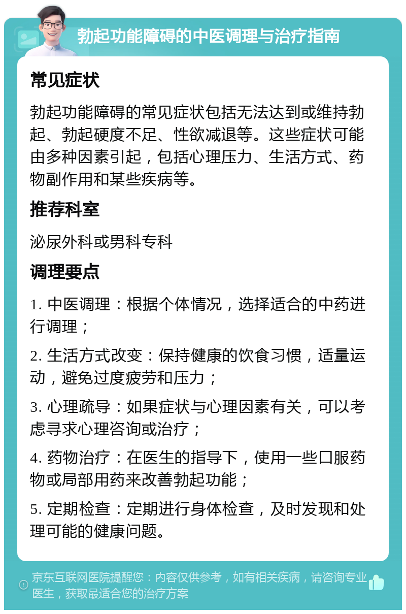 勃起功能障碍的中医调理与治疗指南 常见症状 勃起功能障碍的常见症状包括无法达到或维持勃起、勃起硬度不足、性欲减退等。这些症状可能由多种因素引起，包括心理压力、生活方式、药物副作用和某些疾病等。 推荐科室 泌尿外科或男科专科 调理要点 1. 中医调理：根据个体情况，选择适合的中药进行调理； 2. 生活方式改变：保持健康的饮食习惯，适量运动，避免过度疲劳和压力； 3. 心理疏导：如果症状与心理因素有关，可以考虑寻求心理咨询或治疗； 4. 药物治疗：在医生的指导下，使用一些口服药物或局部用药来改善勃起功能； 5. 定期检查：定期进行身体检查，及时发现和处理可能的健康问题。