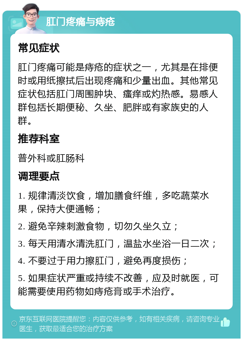 肛门疼痛与痔疮 常见症状 肛门疼痛可能是痔疮的症状之一，尤其是在排便时或用纸擦拭后出现疼痛和少量出血。其他常见症状包括肛门周围肿块、瘙痒或灼热感。易感人群包括长期便秘、久坐、肥胖或有家族史的人群。 推荐科室 普外科或肛肠科 调理要点 1. 规律清淡饮食，增加膳食纤维，多吃蔬菜水果，保持大便通畅； 2. 避免辛辣刺激食物，切勿久坐久立； 3. 每天用清水清洗肛门，温盐水坐浴一日二次； 4. 不要过于用力擦肛门，避免再度损伤； 5. 如果症状严重或持续不改善，应及时就医，可能需要使用药物如痔疮膏或手术治疗。